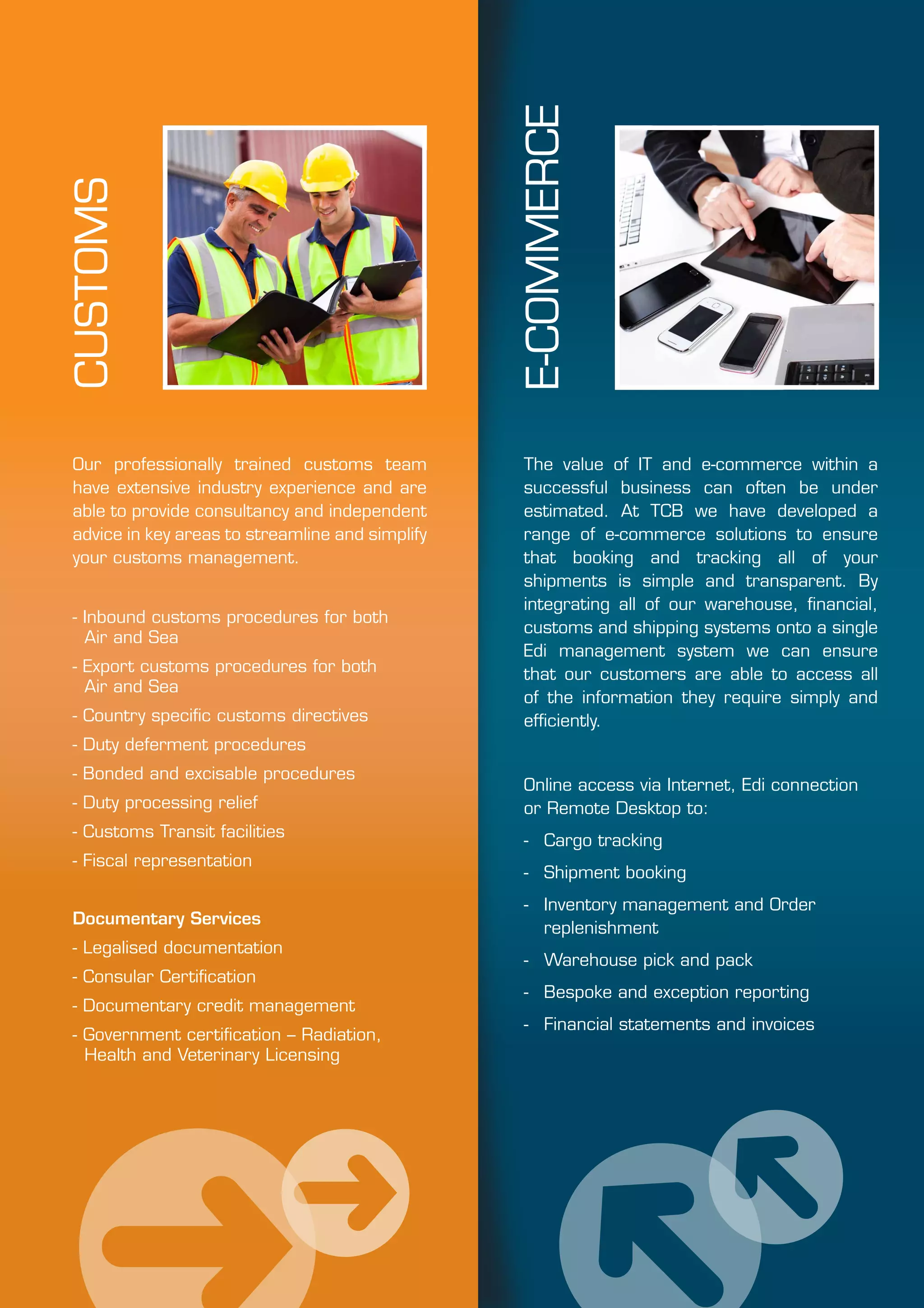 CUSTOMS
Our professionally trained customs team
have extensive industry experience and are
able to provide consultancy and independent
advice in key areas to streamline and simplify
your customs management.
- Inbound customs procedures for both
Air and Sea
- Export customs procedures for both
Air and Sea
- Country specific customs directives
- Duty deferment procedures
- Bonded and excisable procedures
- Duty processing relief
- Customs Transit facilities
- Fiscal representation
Documentary Services
- Legalised documentation
- Consular Certification
- Documentary credit management
- Government certification – Radiation,
Health and Veterinary Licensing
The value of IT and e-commerce within a
successful business can often be under
estimated. At TCB we have developed a
range of e-commerce solutions to ensure
that booking and tracking all of your
shipments is simple and transparent. By
integrating all of our warehouse, financial,
customs and shipping systems onto a single
Edi management system we can ensure
that our customers are able to access all
of the information they require simply and
efficiently.
Online access via Internet, Edi connection
or Remote Desktop to:
- 	 Cargo tracking
- 	 Shipment booking
- 	 Inventory management and Order
replenishment
- 	 Warehouse pick and pack
- 	 Bespoke and exception reporting
- 	 Financial statements and invoices
E-COMMERCE
 