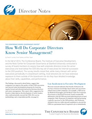 Director Notes
No. DN-V6N5
MARCH 2014
Subscribe for free at www.conference-board.org/directornotes
How Well Do Corporate Directors
Know Senior Management?
by David F. Larcker, Scott Saslow, and Brian Tayan
In the fall of 2013, The Conference Board, The Institute of Executive Development,
and the Rock Center for Corporate Governance at Stanford University conducted a
survey of board members to assess how well corporate directors know the senior
executives one level below the CEO (the key set of executives for internal succession
to the CEO position). The survey results reveal that, while many interact with senior
executives periodically in a boardroom setting, most directors do not have extensive
exposure to them outside of the boardroom nor do they have detailed knowledge
about their skills, capabilities, and performance.
The findings, discussed in detail below, suggest that
companies can improve the quality of their CEO succession
and internal talent development programs by fostering
regular formal and informal interaction between directors
and senior management. This report offers suggestions for
boards to help improve the development of senior leaders
who could potentially succeed the CEO. (For survey
methodology and a respondent profile, see page 6.)
Low Involvement in Executive Development
Previous research indicates that boards of directors do
not have extensive knowledge about talent and succession-
related issues at their companies. For example, a 2010 survey
by Heidrick & Struggles and the Rock Center for Corporate
Governance at Stanford University found considerable
deficiencies with the CEO succession planning process at most
companies. Only 54 percent of companies reported grooming
a specific successor to the CEO position, and 39 percent
claimed to have no viable internal candidates to succeed the
CEO on a permanent basis if required to do so immediately.
the conference board governance center®
 