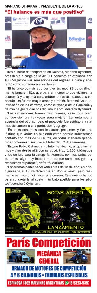 MARIANO OYHANART, PRESIDENTE DE LA APTCB
“El balance es más que positivo”
Mariano Oyhanart.
Tras el inicio de temporada en Dolores, Mariano Oyhanart,
presidente a cargo de la APTCB, comentó en exclusiva con
TCB Magazine sus sensaciones del regreso a pista y ade-
lantó como continuará el certamen.
“El balance es más que positivo, tuvimos 86 autos (final-
mente largaron 82), que para el momento que vivimos, la
economía y la lejanía del autódromo, fue alentador. Los es-
pectáculos fueron muy buenos y también fue positivo la te-
levisación de las carreras, como el trabajo de la Comisión y
de mucha gente que nos dio una mano”, destacó Oyhanart.
“Las sensaciones fueron muy buenas, salió todo bien,
aunque siempre hay cosas para mejorar. Lamentamos la
ausencia del público, pero el protocolo fue estricto y trata-
mos de cumplirlo a la perfección”, agregó.
“Estamos contentos con los autos presentes y fue una
lástima que varios no pudieron estar, porque hubiésemos
contado con más de 90 autos, de todas maneras queda-
mos conformes”, sostuvo el titular del TC Boanaerense.
“Estuvo Pablo Catana, un piloto mendocino, al que invita-
mos y vino desde allá con su cupé. Hizo 1.200 kilómetros
y fue un lujo para la categoría. Además, tuvimos varios de-
butantes, algo muy importante, porque sumamos gente y
renovamos el parque”, enfatizó Mariano.
“Esperamos poder hacer otra antes de fin de año, en prin-
cipio sería el 13 de diciembre en Roque Pérez, pero real-
mente se hace difícil hacer una carrera. Estamos luchando
para concretarla al costo más bajo posible para los pilo-
tos”, concluyó Oyhanart.
 