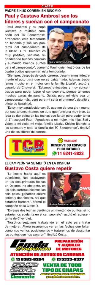 CLASE D
CLASE D
PADRE E HIJO CORREN EN BINOMIO
Paul y Gustavo Ambrosi son los
líderes y sueñan con el campeonato
Paul y Gustavo Ambrosi.
Paul Ambrosi y su papá
Gustavo, el múltiple cam-
peón del TC Bonaerense,
arrancaron esta temporada
en binomio y son los pun-
teros del campeonato de
la Clase D. “El balance es
muy positivo, venimos re-
dondeando buenas carreras
y sumando buenos puntos
para el campeonato”, comentó Paul, quien logró dos de los
cuatro podios que suman esta temporada.
“Siempre, después de cada carrera, desarmamos íntegra-
mente el auto para que no se caiga nada. Además traba-
jamos mucho en el motor con la familia Licalzi”, acotó el
usuario de Chevrolet. “Estamos enfocados y muy concen-
trados para poder lograr el campeonato, porque tenemos
muchas ganas de ganarlo. Quizás para mi viejo sea un
campeonato más, pero para mí sería el primero”, detalló el
piloto de Ituzaingó.
“Estoy muy agradecido con él, que me da una gran mano,
por suerte encontramos un auto que funciona muy bien. La
idea es dar pelea en las fechas que faltan para poder tener
el 1”, aseguró Paul. “Agradezco a mi mujer, mis hijas Sofi y
Valen, a mi vieja, mi viejo, familia Licalzi, Chicho Bianchi, a
los sponsors y toda la familia del TC Bonaerense”, finalizó
uno de los líderes del torneo.
EL CAMPEÓN YA SE METIÓ EN LA DISPUTA
Gustavo Costa quiere repetir
“Lo hecho hasta aquí es
buenísimo. Nos excluyeron
en las dos primeras fechas
en Dolores, no obstante, en
las seis carreras hicimos las
seis poles, ganamos cuatro
series y dos finales, así que
estamos bárbaro”, afirmó el
campeón de la Clase D.
“En esas dos fechas perdimos un montón de puntos, si no
estaríamos adelante en el campeonato”, acotó el represen-
tante de Chevrolet.
“Nosotros seguimos trabajando en el auto para tratar
de mejorar. Ahora esperamos ver en las fechas que faltan
como nos vamos posicionando y trataremos de descontar
los puntos que nos sacaron”, finalizó Costa.
Gustavo Coosta con su hijo.
 