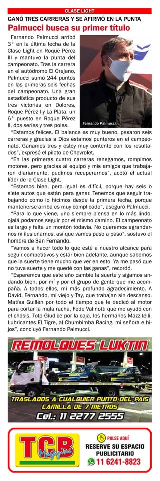 CLASE LIGHT
CLASE LIGHT
Fernando Palmucci.
GANÓ TRES CARRERAS Y SE AFIRMÓ EN LA PUNTA
Palmucci busca su primer título
Fernando Palmucci arribó
3° en la última fecha de la
Clase Light en Roque Pérez
III y mantuvo la punta del
campeonato. Tras la carrera
en el autódromo El Orejano,
Palmucci sumó 244 puntos
en las primeras seis fechas
del campeonato. Una gran
estadística producto de sus
tres victorias en Dolores,
Roque Pérez I y La Plata, un
6° puesto en Roque Pérez
II, dos series y tres poles.
“Estamos felices. El balance es muy bueno, pasaron seis
carreras y gracias a Dios estamos punteros en el campeo-
nato. Ganamos tres y estoy muy contento con los resulta-
dos”, expresó el piloto de Chevrolet.
“En las primeras cuatro carreras renegamos, rompimos
motores, pero gracias al equipo y mis amigos que trabaja-
ron diariamente, pudimos recuperarnos”, acotó el actual
líder de la Clase Light.
“Estamos bien, pero igual es difícil, porque hay seis o
siete autos que están para ganar. Tenemos que seguir tra-
bajando como lo hicimos desde la primera fecha, porque
mantenerse arriba es muy complicado”, aseguró Palmucci.
“Para lo que viene, uno siempre piensa en lo más lindo,
ojalá podamos seguir por el mismo camino. El campeonato
es largo y falta un montón todavía. No queremos agrandar-
nos ni ilusionarnos, así que vamos paso a paso”, sostuvo el
hombre de San Fernando.
“Vamos a hacer todo lo que esté a nuestro alcance para
seguir competitivos y estar bien adelante, aunque sabemos
que la suerte tiene mucho que ver en esto. Ya me pasó que
no tuve suerte y me quedé con las ganas”, recordó.
“Esperemos que este año cambie la suerte y sigamos an-
dando bien, por mí y por el grupo de gente que me acom-
paña. A todos ellos, mi más profundo agradecimiento. A
David, Fernando, mi viejo y Tay, que trabajan sin descanso.
Matías Guillén por todo el tiempo que le dedicó al motor
para cortar la mala racha, Fede Valinotti que me ayudó con
el chasis, Toto Giudice por la caja, los hermanos Mazzitelli,
Lubricantes El Tigre, al Chumbimba Racing, mi señora e hi-
jos”, concluyó Fernando Palmucci.
 