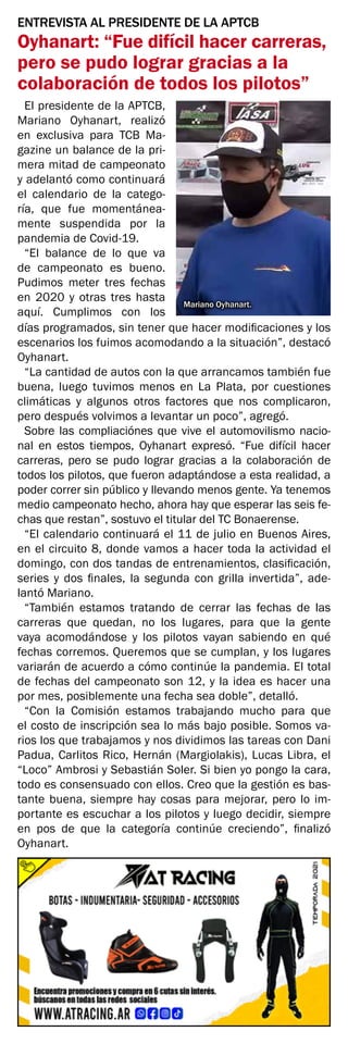 Mariano Oyhanart.
ENTREVISTA AL PRESIDENTE DE LA APTCB
Oyhanart: “Fue difícil hacer carreras,
pero se pudo lograr gracias a la
colaboración de todos los pilotos”
El presidente de la APTCB,
Mariano Oyhanart, realizó
en exclusiva para TCB Ma-
gazine un balance de la pri-
mera mitad de campeonato
y adelantó como continuará
el calendario de la catego-
ría, que fue momentánea-
mente suspendida por la
pandemia de Covid-19.
“El balance de lo que va
de campeonato es bueno.
Pudimos meter tres fechas
en 2020 y otras tres hasta
aquí. Cumplimos con los
días programados, sin tener que hacer modificaciones y los
escenarios los fuimos acomodando a la situación”, destacó
Oyhanart.
“La cantidad de autos con la que arrancamos también fue
buena, luego tuvimos menos en La Plata, por cuestiones
climáticas y algunos otros factores que nos complicaron,
pero después volvimos a levantar un poco”, agregó.
Sobre las compliaciónes que vive el automovilismo nacio-
nal en estos tiempos, Oyhanart expresó. “Fue difícil hacer
carreras, pero se pudo lograr gracias a la colaboración de
todos los pilotos, que fueron adaptándose a esta realidad, a
poder correr sin público y llevando menos gente. Ya tenemos
medio campeonato hecho, ahora hay que esperar las seis fe-
chas que restan”, sostuvo el titular del TC Bonaerense.
“El calendario continuará el 11 de julio en Buenos Aires,
en el circuito 8, donde vamos a hacer toda la actividad el
domingo, con dos tandas de entrenamientos, clasificación,
series y dos finales, la segunda con grilla invertida”, ade-
lantó Mariano.
“También estamos tratando de cerrar las fechas de las
carreras que quedan, no los lugares, para que la gente
vaya acomodándose y los pilotos vayan sabiendo en qué
fechas corremos. Queremos que se cumplan, y los lugares
variarán de acuerdo a cómo continúe la pandemia. El total
de fechas del campeonato son 12, y la idea es hacer una
por mes, posiblemente una fecha sea doble”, detalló.
“Con la Comisión estamos trabajando mucho para que
el costo de inscripción sea lo más bajo posible. Somos va-
rios los que trabajamos y nos dividimos las tareas con Dani
Padua, Carlitos Rico, Hernán (Margiolakis), Lucas Libra, el
“Loco” Ambrosi y Sebastián Soler. Si bien yo pongo la cara,
todo es consensuado con ellos. Creo que la gestión es bas-
tante buena, siempre hay cosas para mejorar, pero lo im-
portante es escuchar a los pilotos y luego decidir, siempre
en pos de que la categoría continúe creciendo”, finalizó
Oyhanart.
 