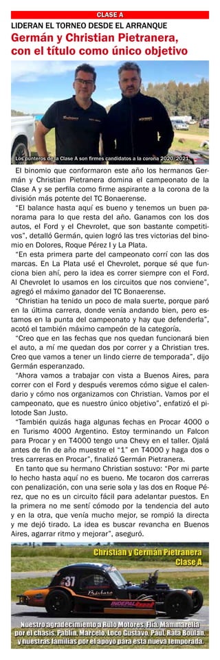 CLASE A
CLASE A
LIDERAN EL TORNEO DESDE EL ARRANQUE
Germán y Christian Pietranera,
con el título como único objetivo
El binomio que conformaron este año los hermanos Ger-
mán y Christian Pietranera domina el campeonato de la
Clase A y se perfila como firme aspirante a la corona de la
división más potente del TC Bonaerense.
“El balance hasta aquí es bueno y tenemos un buen pa-
norama para lo que resta del año. Ganamos con los dos
autos, el Ford y el Chevrolet, que son bastante competiti-
vos”, detalló Germán, quien logró las tres victorias del bino-
mio en Dolores, Roque Pérez I y La Plata.
“En esta primera parte del campeonato corrí con las dos
marcas. En La Plata usé el Chevrolet, porque sé que fun-
ciona bien ahí, pero la idea es correr siempre con el Ford.
Al Chevrolet lo usamos en los circuitos que nos conviene”,
agregó el máximo ganador del TC Bonaerense.
“Christian ha tenido un poco de mala suerte, porque paró
en la última carrera, donde venía andando bien, pero es-
tamos en la punta del campeonato y hay que defenderla”,
acotó el también máximo campeón de la categoría.
“Creo que en las fechas que nos quedan funcionará bien
el auto, a mí me quedan dos por correr y a Christian tres.
Creo que vamos a tener un lindo cierre de temporada”, dijo
Germán esperanzado.
“Ahora vamos a trabajar con vista a Buenos Aires, para
correr con el Ford y después veremos cómo sigue el calen-
dario y cómo nos organizamos con Christian. Vamos por el
campeonato, que es nuestro único objetivo”, enfatizó el pi-
lotode San Justo.
“También quizás haga algunas fechas en Procar 4000 o
en Turismo 4000 Argentino. Estoy terminando un Falcon
para Procar y en T4000 tengo una Chevy en el taller. Ojalá
antes de fin de año muestre el “1” en T4000 y haga dos o
tres carreras en Procar”, finalizó Germán Pietranera.
En tanto que su hermano Christian sostuvo: “Por mi parte
lo hecho hasta aquí no es bueno. Me tocaron dos carreras
con penalización, con una serie sola y las dos en Roque Pé-
rez, que no es un circuito fácil para adelantar puestos. En
la primera no me sentí cómodo por la tendencia del auto
y en la otra, que venía mucho mejor, se rompió la directa
y me dejó tirado. La idea es buscar revancha en Buenos
Aires, agarrar ritmo y mejorar”, aseguró.
Los punteros de la Clase A son firmes candidatos a la corona 2020/2021.
 