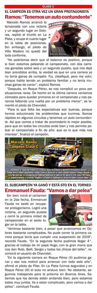 EL CAMPEÓN ES OTRA VEZ UN GRAN PROTAGONISTA
Ramos:“Tenemosunautocontundente”
CLASE C
CLASE C
Marcelo Ramos arrancó la
temporada con una victoria
y un segundo lugar en Dolo-
res, repitió el triunfo en La
Plata, y ocupa el cuarto lugar
en la tabla de posiciones.
Sin embargo, el piloto de
Villa Madero no quedó del
todo conforme.
“No podríamos decir que el balance es positivo, porque
si bien estamos peleando el campeonato, con dos carre-
ras ganadas sobre seis y un segundo puesto, que nos dejó
bien prendidos arriba, la verdad es que en una carrera yo
no tenía ganas de competir. Fui, clasifiqué, pero me volví,
porque había tenido un problema familiar y no tenía mu-
chas ganas de correr”, explicó Ramos.
“Después, en Roque Pérez, se nos complicó un poco por
situaciones raras. De hecho en la última carrera veníamos
cómodos para quedar primeros en el campeonato y nos pa-
ramos faltando una vuelta por un problema menor”, se la-
mentó el piloto de Chevrolet.
“Para lo que falta las expectativas son buenas, porque
hemos solucionado los problemitas que tuvimos. Somos
rápidos en algunos circuitos y tenemos un auto contunden-
te. Así que vamos a tratar de acomodarlo lo mejor posible,
para que en todos los circuitos ande bien y nos permita pe-
lear el campeonato a fin de año, que es lo que más nos
interesa”, finalizó el campeón.
Marcelo Ramos.
EL SUBCAMPEÓN YA GANÓ Y ESTÁ 6TO EN EL TORNEO
EmmanuelFauda:“Vamosadarpelea”
Sin bien inició el certamen
en la 2da fecha, Emmanuel
Fauda no tardó en recupe-
rar protagonismo. Logró una
victoria, un segundo puesto
y cerró la primera mitad de
campeonato en el sexto lu-
gar en la tabla.
“Venimos bastante bien, a pesar que arrancamos en Do-
lores bastante complicados. No pude correr la primera ca-
rrera porque tenía que cumplir una suspensión de 2019”,
recordó Fauda. “En la segunda fecha pudimos llegar 4°,
gracias al trabajo de mi papá Hugo, con la gran mano que
nos dan Rulo, Belli, Sergio y todos los chicos del taller”, re-
conoció el usuario de Chevrolet.
“En la siguiente carrera en Roque Pérez (II) pudimos ga-
nar y eso nos motivó para arrancar con todo este año”,
afirmó el piloto de Pilar. En La Plata fuimos segundos y en
Roque Pérez (III) el auto no anduvo bien. No obstante, se-
guimos trabajando para la próxima en Buenos Aires. Sa-
bemos que los demás están andando bien, pero estamos
todos muy juntos. Va a estar complicado, pero vamos a dar
pelea”, concluyó Fauda.
Emmanuel Fauda.
 