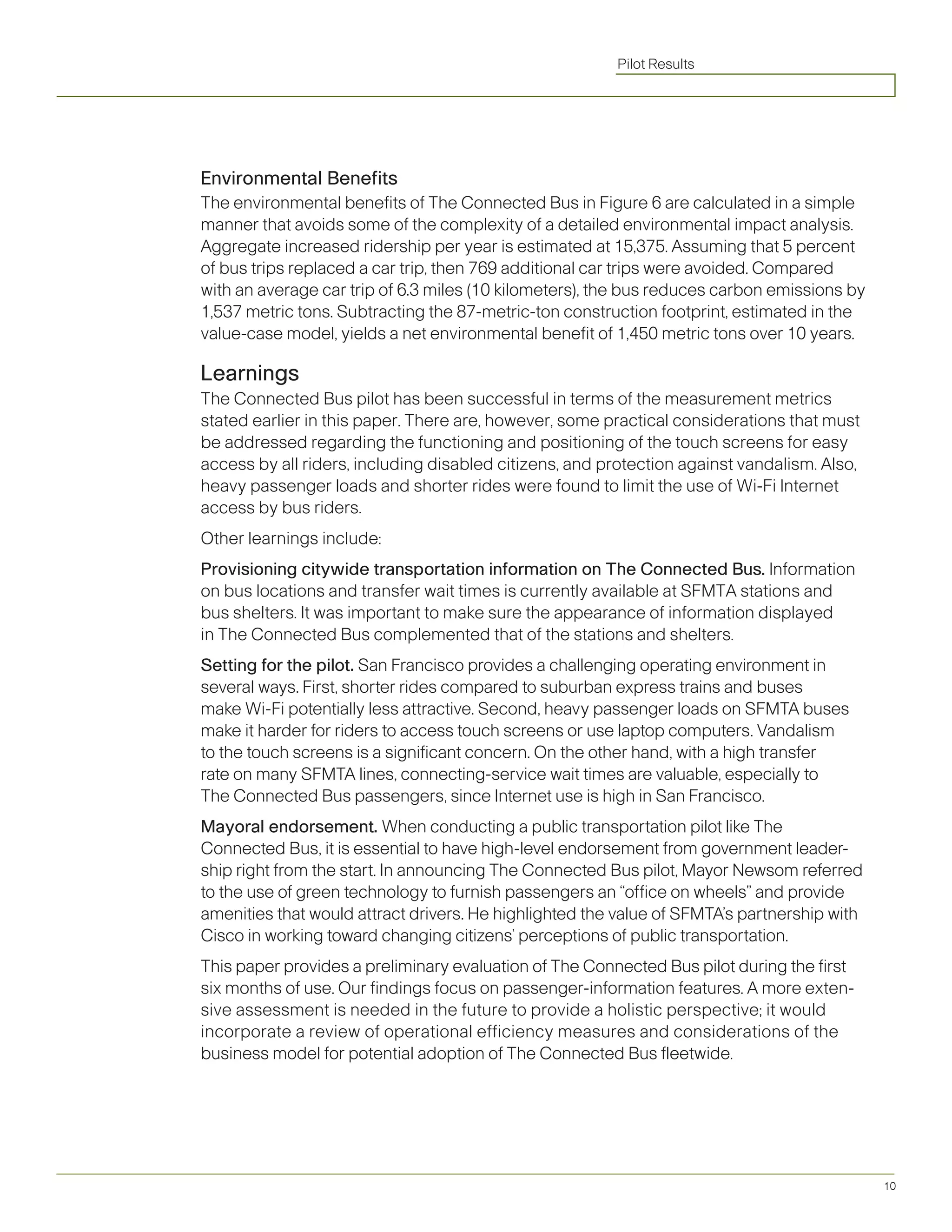 Pilot Results




Environmental Benefits
The environmental benefits of The Connected Bus in Figure 6 are calculated in a simple
manner that avoids some of the complexity of a detailed environmental impact analysis.
Aggregate increased ridership per year is estimated at 15,375. Assuming that 5 percent
of bus trips replaced a car trip, then 769 additional car trips were avoided. Compared
with an average car trip of 6.3 miles (10 kilometers), the bus reduces carbon emissions by
1,537 metric tons. Subtracting the 87-metric-ton construction footprint, estimated in the
value-case model, yields a net environmental benefit of 1,450 metric tons over 10 years.

Learnings
The Connected Bus pilot has been successful in terms of the measurement metrics
stated earlier in this paper. There are, however, some practical considerations that must
be addressed regarding the functioning and positioning of the touch screens for easy
access by all riders, including disabled citizens, and protection against vandalism. Also,
heavy passenger loads and shorter rides were found to limit the use of Wi-Fi Internet
access by bus riders.
Other learnings include:
Provisioning citywide transportation information on The Connected Bus. Information
on bus locations and transfer wait times is currently available at SFMTA stations and
bus shelters. It was important to make sure the appearance of information displayed
in The Connected Bus complemented that of the stations and shelters.
Setting for the pilot. San Francisco provides a challenging operating environment in
several ways. First, shorter rides compared to suburban express trains and buses
make Wi-Fi potentially less attractive. Second, heavy passenger loads on SFMTA buses
make	it	harder	for	riders	to	access	touch	screens	or	use	laptop	computers.	Vandalism	
to the touch screens is a significant concern. On the other hand, with a high transfer
rate on many SFMTA lines, connecting-service wait times are valuable, especially to
The Connected Bus passengers, since Internet use is high in San Francisco.
Mayoral endorsement. When conducting a public transportation pilot like The
Connected Bus, it is essential to have high-level endorsement from government leader-
ship	right	from	the	start.	In	announcing	The	Connected	Bus	pilot,	Mayor	Newsom	referred	
to the use of green technology to furnish passengers an “office on wheels” and provide
amenities	that	would	attract	drivers.	He	highlighted	the	value	of	SFMTA’s	partnership	with	
Cisco in working toward changing citizens’ perceptions of public transportation.
This paper provides a preliminary evaluation of The Connected Bus pilot during the first
six months of use. Our findings focus on passenger-information features. A more exten-
sive	assessment	is	needed	in	the	future	to	provide	a	holistic	perspective;	it	would	
incorporate a review of operational efficiency measures and considerations of the
business model for potential adoption of The Connected Bus fleetwide.




                                                                                              10
 
