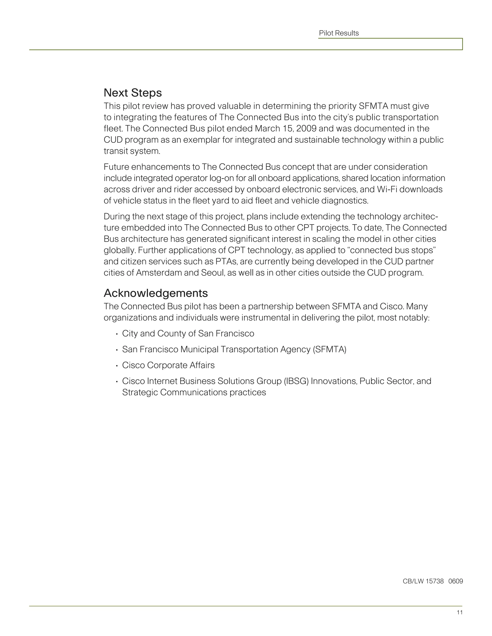 Pilot Results




Next Steps
This pilot review has proved valuable in determining the priority SFMTA must give
to integrating the features of The Connected Bus into the city’s public transportation
fleet. The Connected Bus pilot ended March 15, 2009 and was documented in the
CUD program as an exemplar for integrated and sustainable technology within a public
transit system.
Future enhancements to The Connected Bus concept that are under consideration
include integrated operator log-on for all onboard applications, shared location information
across driver and rider accessed by onboard electronic services, and Wi-Fi downloads
of vehicle status in the fleet yard to aid fleet and vehicle diagnostics.
During the next stage of this project, plans include extending the technology architec-
ture embedded into The Connected Bus to other CPT projects. To date, The Connected
Bus architecture has generated significant interest in scaling the model in other cities
globally. Further applications of CPT technology, as applied to “connected bus stops”
and citizen services such as PTAs, are currently being developed in the CUD partner
cities of Amsterdam and Seoul, as well as in other cities outside the CUD program.

Acknowledgements
The Connected Bus pilot has been a partnership between SFMTA and Cisco. Many
organizations and individuals were instrumental in delivering the pilot, most notably:
   •			 ity	and	County	of	San	Francisco
      C
   •			 an	Francisco	Municipal	Transportation	Agency	(SFMTA)
      S
   •			 isco	Corporate	Affairs
      C
   •			 isco	Internet	Business	Solutions	Group	(IBSG)	Innovations,	Public	Sector,	and	
      C
      Strategic Communications practices




                                                                                CB/LW 15738 0609



                                                                                               11
 