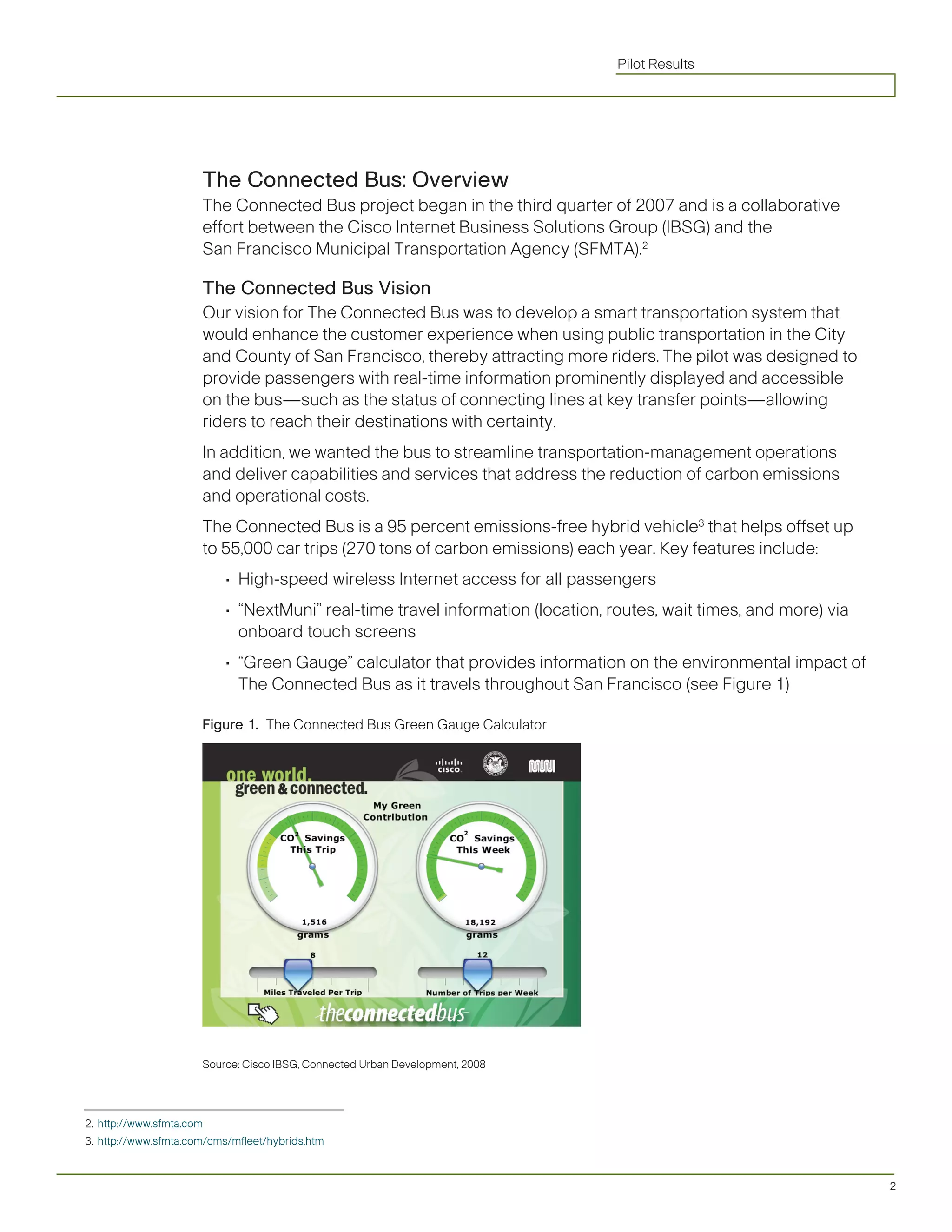 Pilot Results




                      The Connected Bus: Overview
                      The Connected Bus project began in the third quarter of 2007 and is a collaborative
                      effort between the Cisco Internet Business Solutions Group (IBSG) and the
                      San Francisco Municipal Transportation Agency (SFMTA).2

                      The Connected Bus Vision
                      Our vision for The Connected Bus was to develop a smart transportation system that
                      would enhance the customer experience when using public transportation in the City
                      and County of San Francisco, thereby attracting more riders. The pilot was designed to
                      provide passengers with real-time information prominently displayed and accessible
                      on the bus—such as the status of connecting lines at key transfer points—allowing
                      riders to reach their destinations with certainty.
                      In addition, we wanted the bus to streamline transportation-management operations
                      and deliver capabilities and services that address the reduction of carbon emissions
                      and operational costs.
                      The Connected Bus is a 95 percent emissions-free hybrid vehicle3 that helps offset up
                      to 55,000 car trips (270 tons of carbon emissions) each year. Key features include:
                           •	 High-speed	wireless	Internet	access	for	all	passengers
                           •	 “NextMuni”	real-time	travel	information	(location,	routes,	wait	times,	and	more)	via	
                              onboard touch screens
                           •	 “Green	Gauge”	calculator	that	provides	information	on	the	environmental	impact	of	
                              The Connected Bus as it travels throughout San Francisco (see Figure 1)

                      Figure 1. The Connected Bus Green Gauge Calculator




                      Source: Cisco IBSG, Connected Urban Development, 2008




2. http://www.sfmta.com
3. http://www.sfmta.com/cms/mfleet/hybrids.htm



                                                                                                                      2
 