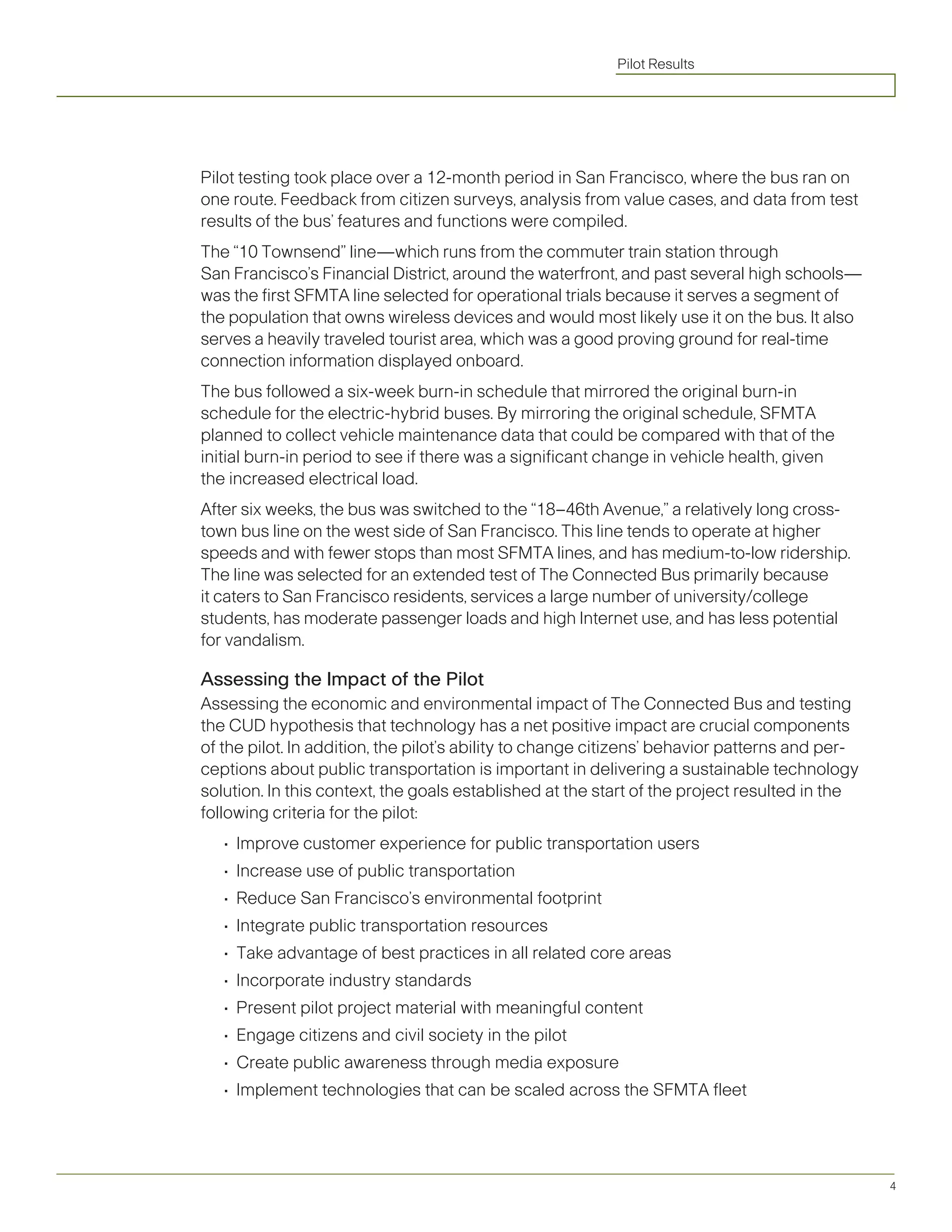 Pilot Results




Pilot testing took place over a 12-month period in San Francisco, where the bus ran on
one route. Feedback from citizen surveys, analysis from value cases, and data from test
results of the bus’ features and functions were compiled.
The “10 Townsend” line—which runs from the commuter train station through
San Francisco’s Financial District, around the waterfront, and past several high schools—
was the first SFMTA line selected for operational trials because it serves a segment of
the population that owns wireless devices and would most likely use it on the bus. It also
serves a heavily traveled tourist area, which was a good proving ground for real-time
connection information displayed onboard.
The bus followed a six-week burn-in schedule that mirrored the original burn-in
schedule for the electric-hybrid buses. By mirroring the original schedule, SFMTA
planned to collect vehicle maintenance data that could be compared with that of the
initial burn-in period to see if there was a significant change in vehicle health, given
the increased electrical load.
After six weeks, the bus was switched to the “18–46th Avenue,” a relatively long cross-
town bus line on the west side of San Francisco. This line tends to operate at higher
speeds and with fewer stops than most SFMTA lines, and has medium-to-low ridership.
The line was selected for an extended test of The Connected Bus primarily because
it caters to San Francisco residents, services a large number of university/college
students, has moderate passenger loads and high Internet use, and has less potential
for vandalism.

Assessing the Impact of the Pilot
Assessing the economic and environmental impact of The Connected Bus and testing
the CUD hypothesis that technology has a net positive impact are crucial components
of the pilot. In addition, the pilot’s ability to change citizens’ behavior patterns and per-
ceptions about public transportation is important in delivering a sustainable technology
solution. In this context, the goals established at the start of the project resulted in the
following criteria for the pilot:
   •	 Improve	customer	experience	for	public	transportation	users
   •	 Increase	use	of	public	transportation
   •	 Reduce	San	Francisco’s	environmental	footprint
   •	 Integrate	public	transportation	resources
   •	 Take	advantage	of	best	practices	in	all	related	core	areas
   •	 Incorporate	industry	standards
   •	 Present	pilot	project	material	with	meaningful	content
   •	 Engage	citizens	and	civil	society	in	the	pilot
   •	 Create	public	awareness	through	media	exposure
   •	 Implement	technologies	that	can	be	scaled	across	the	SFMTA	fleet




                                                                                                4
 
