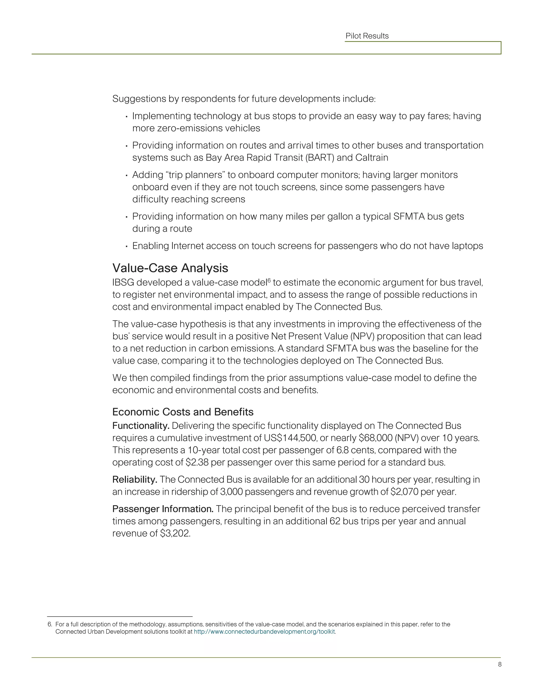 Pilot Results




                        Suggestions by respondents for future developments include:
                             •	 Implementing	technology	at	bus	stops	to	provide	an	easy	way	to	pay	fares;	having	
                                more zero-emissions vehicles
                             •	 Providing	information	on	routes	and	arrival	times	to	other	buses	and	transportation	
                                systems such as Bay Area Rapid Transit (BART) and Caltrain
                             •	 Adding	“trip	planners”	to	onboard	computer	monitors;	having	larger	monitors	
                                onboard even if they are not touch screens, since some passengers have
                                difficulty reaching screens
                             •	 Providing	information	on	how	many	miles	per	gallon	a	typical	SFMTA	bus	gets	
                                during a route
                             •	 Enabling	Internet	access	on	touch	screens	for	passengers	who	do	not	have	laptops	

                        Value-Case Analysis
                        IBSG developed a value-case model6 to estimate the economic argument for bus travel,
                        to register net environmental impact, and to assess the range of possible reductions in
                        cost and environmental impact enabled by The Connected Bus.
                        The value-case hypothesis is that any investments in improving the effectiveness of the
                        bus’	service	would	result	in	a	positive	Net	Present	Value	(NPV)	proposition	that	can	lead	
                        to a net reduction in carbon emissions. A standard SFMTA bus was the baseline for the
                        value case, comparing it to the technologies deployed on The Connected Bus.
                        We then compiled findings from the prior assumptions value-case model to define the
                        economic and environmental costs and benefits.

                        Economic Costs and Benefits
                        Functionality. Delivering the specific functionality displayed on The Connected Bus
                        requires	a	cumulative	investment	of	US$144,500,	or	nearly	$68,000	(NPV)	over	10	years.	
                        This represents a 10-year total cost per passenger of 6.8 cents, compared with the
                        operating cost of $2.38 per passenger over this same period for a standard bus.
                        Reliability. The Connected Bus is available for an additional 30 hours per year, resulting in
                        an increase in ridership of 3,000 passengers and revenue growth of $2,070 per year.
                        Passenger Information. The principal benefit of the bus is to reduce perceived transfer
                        times among passengers, resulting in an additional 62 bus trips per year and annual
                        revenue of $3,202.




6. For a full description of the methodology, assumptions, sensitivities of the value-case model, and the scenarios explained in this paper, refer to the
   Connected Urban Development solutions toolkit at http://www.connectedurbandevelopment.org/toolkit.




                                                                                                                                                            8
 