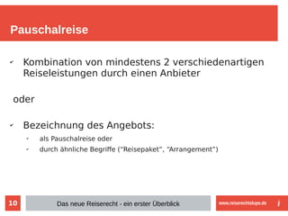 10
Pauschalreise
✔
Kombination von mindestens 2 verschiedenartigen
Reiseleistungen durch einen Anbieter
oder
✔
Bezeichnung des Angebots:
✔
als Pauschalreise oder
✔
durch ähnliche Begriffe (“Reisepaket”, “Arrangement”)
Das neue Reiserecht - ein erster Überblick www.reiserechtslupe.de
 