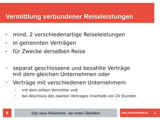 8
Vermittlung verbundener Reiseleistungen
✔
mind. 2 verschiedenartige Reiseleistungen
✔
in getrennten Verträgen
✔
für Zwecke derselben Reise
➢
separat geschlossene und bezahlte Verträge
mit dem gleichen Unternehmen oder
➢
Verträge mit verschiedenen Unternehmern
➢
mit dem selben Vermittler und
➢
bei Abschluss des zweiten Vertrages innerhalb von 24 Stunden
Das neue Reiserecht - ein erster Überblick www.reiserechtslupe.de
 