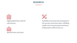 RESOURCES
Highly qualified team: staff and
subcontractors.
Specified Teams at all works.
Availability of necessarytools and equipment :
Pick-up truck, construction cabins, scaffolding,
metallic struts, formwork panels, level device,
welding stations, different tools, etc...
 