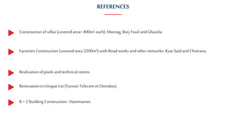 REFERENCES
Construction of villas (coveredarea>400m² each): Mornag, Borj Touil and Ghazela.
Factories Construction (coveredarea 3200m²) with Road works and othernetworks: KsarSaid and Chotrana.
Realization of pools and technical rooms.
Renovation in Unique Lot (Tunisie Telecom et Ooredoo).
R + 2 Building Construction : Hammamet.
 