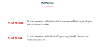 20 years experience in Mechanical,Construction and CivilEngineering for
Urban, Industrial and Oil.SLIM FRIKHA
11 years experience in MechanicalEngineering, MetallicConstruction,
Aeronautics and Oil.SLIM REBAI
FOUNDERS
 