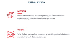 Ensure the Construction of Civil Engineering and steel works, while
respecting safety, quality and deadlines requirements.
MISSION
To be the best partner of our customers, by providing optimal solutions, to
maintainloyal and reliable relationships.
VISION
MISSION& VISION
 