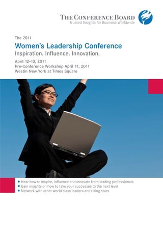 The 2011

Women’s Leadership Conference
Inspiration. Inﬂuence. Innovation.
April 12–13, 2011
Pre-Conference Workshop April 11, 2011
Westin New York at Times Square




 --   Hear how to inspire, influence and innovate from leading professionals

  -
      Gain insights on how to take your successes to the next level
      Network with other world class leaders and rising stars
 