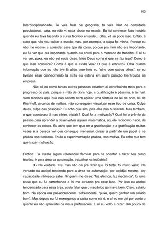 100

Interdisciplinaridade. Tu vais falar de geografia, tu vais falar de densidade
populacional, cara, eu não vi nada disso na escola. Eu fui conhecer fuso horário
quando eu tava fazendo o curso técnico entendeu, olha, vê se pode isso. Então, é
claro que não vou culpar a escola, mas, por exemplo, a culpa foi minha. Porque eu
não me motivei a aprender esse tipo de coisa, porque pra mim não era importante,
eu fui ver que era importante quando eu entrei para o mercado de trabalho. E aí tu
vai ver, puxa, eu não sei nada disso. Meu Deus como é que se faz isso? Como é
que isso acontece? Como é que o avião voa? O que é empuxo? Olha quanta
informação que eu não tive lá atrás que hoje eu “olho com outros olhos”, se eu
tivesse esse conhecimento lá atrás eu estaria em outra posição hierárquica na
empresa.
Não só eu como tantas outras pessoas estariam aí contribuindo mais para o
progresso do país, porque a mão de obra hoje, a qualificação é péssima, é terrível.
Vêm técnicos aqui que não sabem nem aplicar uma fórmula de lei de ohm, lei de
Kirchhoff, circuitos de malhas, não conseguem visualizar esse tipo de coisa. Culpa
deles, culpa das pessoas? Eu acho que sim, pois elas não buscaram. Mas também,
o que aconteceu lá nas séries iniciais? Qual foi a motivação? Qual foi o prêmio da
pessoa para aprender a desenvolver aquela matemática, aquele raciocínio físico, de
conhecer as coisas. Eu acho que tem que ter a gratificação, e a gratificação muitas
vezes é a pessoa ver que consegue mensurar coisas a partir de um papel e na
prática isso funciona. Então a experimentação prática, isso motiva. Eu acho que tem
que trazer motivação.

Erotide: Tu tiveste algum referencial familiar para te orientar a fazer teu curso
técnico, ir para área da automação, trabalhar na indústria?
D - Na verdade, tive, mas não dá pra dizer que foi forte, foi muito vasto. Na
verdade eu acabei tendendo para a área de automação, por aptidão mesmo, por
capacidade intrínseca sabe. Ninguém me disse: “faz elétrica, faz mecânica”, foi uma
coisa que eu fui caminhando e foi me atraindo pra esse lado. Por isso eu acabei
tendenciado para essa área, ouvia falar que o mecânico ganhava bem. Claro, salário
bom. Na época era pré-adolescente, adolescente, “puxa, quero ganhar um salário
bom”. Mas depois eu fui enxergando a coisa como ela é, e aí eu me dei por conta o
quanto eu não aproveitei os meus professores. E aí eu volto a dizer: Um pouco de

 