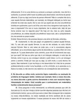 103

efetivamente. E aí no curso técnico eu comecei a começar a entender, mas não foi o
suficiente, eu precisei sofrer muito na prática para desenvolver uma forma de pensar
diferente. O que eu digo uma forma de pensar diferente? Não é o simples fato de tu
usar aquela fórmula matemática, por exemplo, do triângulo retângulo eu tenho que
entender da onde saiu aquilo. Daí tu vais ver que aquilo saiu de uma circunferência
dividida em quadrantes, que tu vai lá faz uma reta e tira a tangente e tudo aquilo. Ah,
isso é importante? Pra mim é muito importante, daí tu abstrai tudo. Não de que
forma ensinar isso no segundo grau? De hoje em dia, mas eu acho daquela
circunferência, de análise daquela circunferência nasce tudo, até o comportamento
de uma senoide eu posso avaliar.
Erotide: Dessa forma tu não precisas decorar uma série de fórmulas, entendeu.
D - Exatamente, tu não vais pegar um papelzinho e aplicar aquela fórmula,
não. Tu vais até usar aquela fórmula, tu vais ter ela anotada, eu acho ridículo
decorar fórmula. Mas tu vais saber de onde saiu, e se tu encontrares alguma
dificuldade, se tu encontrares algum ponto de discordância, tu podes inferir em cima
daquilo ali. Tu pode desenvolver outro caminho, puxa não tá funcionando isso aqui,
por que será? Há mas eu acho que não é um triângulo retângulo, é outro tipo de
fórmula, como é que eu vou conseguir calcular a partir disso, e aí tu vai conseguir
achar o caminho. Então por isso que eu digo, eu sofri muito, o curso técnico me
ajudou. Mas realmente o que me forçou a me desenvolver foi o fato de eu precisar
profissionalmente e entrar numa faculdade, e aí foi o limítrofe, ou tu aprendes ou tu
fazes e tu rodas, tu não vais ter o teu diploma e as consequências são seriíssimas.

6. No dia-a-dia se utiliza muito raciocínio lógico matemático na resolução de
problema de linguagem ladder, robótica por exemplo. Seria o nosso dia-a-dia,
no nosso dia-a-dia a gente convive diariamente é mais com raciocínio lógico,
interpretação do ladder. Você acredita que o conhecimento em matemática
facilita o entendimento desse processo?
D - Essa pergunta é muito interessante, eu entrevisto pessoas que vêm de
fora para cá. Eu vou dar o braço a torcer que têm algumas pessoas que não tem um
conhecimento teórico, que eu acho que seria o ideal. Mas conseguem dar a resposta
no nosso chão-de-fábrica, na nossa realidade de forma aceitável até às vezes
superando as nossas expectativas. E essas pessoas às vezes não têm às vezes a

 