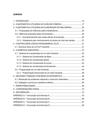 SUMÁRIO

1 - INTRODUÇÃO ..................................................................................................... 14
2 - A MATEMÁTICA UTILIZADA NO CHÃO-DE-FÁBRICA....................................... 17
3 - A MATEMÁTICA UTILIZADA NA ELABORAÇÃO DE MELHORIAS.................... 20
3.1 - Proposições de melhorias pelos trabalhadores ............................................. 20
3.2 - Melhorias propostas pelos entrevistados ....................................................... 25
3.2.1 - Acompanhamento das metas diárias de produção .................................. 25
3.2.2 - Histograma para monitoramento do tempo de ciclo das células ............. 27
4 - CONTROLADOR LÓGICO PROGRAMÁVEL (CLP)............................................ 31
4.1. Estrutura física de um CLP industrial .............................................................. 31
5 - A ROBÓTICA INDUSTRIAL ................................................................................. 37
5.1 - Sistema de coordenadas de um robô Industrial ............................................. 42
5.1.1 - Sistema de Coordenadas de Base .......................................................... 43
5.1.2 - Sistema de coordenadas global............................................................... 43
5.1.3 - Sistema de coordenadas do punho ......................................................... 44
5.1.4 - Sistema de coordenadas da ferramenta .................................................. 44
5.2 - Programação de um robô industrial ............................................................... 45
5.2.1 - Programação Estruturada de um robô industrial ..................................... 46
6 - DECISÕES TOMADAS COM BASE NA MATEMÁTICA ...................................... 48
6.1. Resolução de problemas utilizando o raciocínio matemático .......................... 48
6.2. Soldagem a ponto por resistência elétrica ...................................................... 50
7 - IMPREVISIBILIDADES ........................................................................................ 59
8 - CONSIDERAÇÕES FINAIS ................................................................................. 72
9 - REFERÊNCIAS .................................................................................................... 74
APÊNDICE A - Transcrição da Entrevista A.............................................................. 76
APÊNDICE B - Transcrição da Entrevista B.............................................................. 85
APÊNDICE C - Transcrição da Entrevista C ............................................................. 87
APÊNDICE D - Transcrição da Entrevista D ............................................................. 94

 