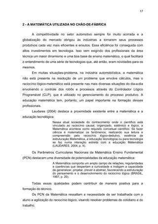 17

2 - A MATEMÁTICA UTILIZADA NO CHÃO-DE-FÁBRICA
A competitividade no setor automotivo sempre foi muito acirrada e a
globalização do mercado obrigou às indústrias a tornarem seus processos
produtivos cada vez mais eficientes e enxutos. Essa eficiência foi conseguida com
altos investimentos em tecnologia. Isso vem exigindo dos profissionais da área
técnica um maior dinamismo e uma boa base de ensino matemático, o qual facilitará
o entendimento de uma série de tecnologias que, até então, eram novidades para os
mesmos.
Em muitas situações-problema, na indústria automobilística, a matemática
não está presente na resolução de um problema que envolve cálculos, mas o
raciocínio lógico-matemático está presente nas mais diversas situações do dia-a-dia
envolvendo o controle dos robôs e processos através do Controlador Lógico
Programável (CLP), que é utilizado no gerenciamento do processo produtivo. A
educação matemática tem, portanto, um papel importante na formação desses
profissionais.
Laudares (2004) destaca a proximidade existente entre a matemática e a
educação tecnológica:
Nessa atual sociedade do conhecimento onde o científico está
vinculado ao raciocínio causal, organizado, sistêmico e lógico, a
Matemática acontece como requisito conceitual científico. Se fazer
ciência é matematizar os fenômenos, realizando sua leitura e
compreensão pelo raciocínio lógico-dedutivo, essência da
estruturação Matemática, a educação tecnológica ou para tecnologia
se faz numa interação estreita com a educação Matemática
(LAUDARES, 2004, p. 4).

Os Parâmetros Curriculares Nacionais da Matemática Ensino Fundamental
(PCN) destacam uma diversidade de potencialidades da educação matemática:
A Matemática comporta um amplo campo de relações, regularidades
e coerências que despertam a curiosidade e instigam a capacidade
de generalizar, projetar, prever e abstrair, favorecendo a estruturação
do pensamento e o desenvolvimento do raciocínio lógico (BRASIL,
1997, p. 20).

Todas essas qualidades podem contribuir de maneira positiva para a
formação do técnico.
Os PCN da Matemática ressaltam a necessidade de ser trabalhada com o
aluno a agilização do raciocínio lógico, visando resolver problemas do cotidiano e do
trabalho.

 