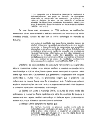 18

[...] é importante que a Matemática desempenhe, equilibrada e
indissociavelmente, seu papel na formação de capacidades
intelectuais, na estruturação do pensamento, na agilização do
raciocínio dedutivo do aluno, na sua aplicação a problemas,
situações da vida cotidiana e atividades do mundo do trabalho e no
apoio à construção de conhecimentos em outras áreas curriculares
(BRASIL, 1997, p. 21).

De uma forma mais abrangente, os PCN destacam as qualificações
necessárias para o aluno enfrentar o mercado de trabalho e a importância de formar
cidadãos críticos, capazes de lidar com as novas tecnologias do mercado de
trabalho:
Um ensino de qualidade, que busca formar cidadãos capazes de
interferir criticamente na realidade para transformá-la, deve também
contemplar o desenvolvimento de capacidades que possibilitem
adaptações às complexas condições e alternativas de trabalho que
temos hoje e a lidar com a rapidez na produção e na circulação de
novos conhecimentos e informações, que têm sido avassaladores e
crescentes. A formação escolar deve possibilitar aos alunos
condições para desenvolver competência e consciência profissional,
mas não restringir-se ao ensino de habilidades imediatamente
demandadas pelo mercado de trabalho (BRASIL, 1997, p. 31).

Entretanto, as potencialidades de cada aluno nem sempre são exploradas.
Alguns professores, muitas vezes, apenas expõem o conteúdo no quadro-negro,
sem investigar e explorar situações em que os alunos sejam postos a pensar, refletir
sobre algo novo a eles. Os problemas que, geralmente, são propostos têm soluções
conhecidas e, muitas vezes, os professores exigem que o problema seja
solucionado da mesma forma como foi ensinado em aula. Entretanto deveríamos
explorar essas situações para que os alunos propusessem outras formas de pensar
o problema, impactando diretamente a sua formação.
De acordo com Costa e Alvarenga (2010), os alunos do ensino médio são
estimulados a resolver de forma mecânica uma série de exercícios de fixação e a
decorar macetes, regras, devido à metodologia adotada por alguns professores em
sala de aula, o que acaba não os estimulando a raciocinar.
D'Ambrosio (2010) complementa dizendo que:
Em nenhum momento no processo escolar, numa aula de
matemática geram-se situações em que o aluno deva ser criativo, ou
onde o aluno esteja motivado a solucionar um problema pela
curiosidade criada pela situação em si ou pelo próprio desafio do
problema (D`AMBROSIO, 2010, p. 2).

 