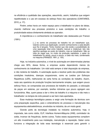 21

na eficiência e qualidade das operações, assumindo, assim, trabalhos que exigem
repetitividade e o uso em excesso do esforço físico dos operadores (CANTARES,
2010, p. 17).
Porém, antes havia um maior espaço para o trabalhador no plano de ideias,
visando melhorar seu processo produtivo e suas condições de trabalho: a
produtividade estava diretamente atrelada ao operador.
A importância e o conhecimento do trabalhador são destacados por Franzoi
(1991):
[...] no centro do processo de trabalho há um trabalhador que,
lutando contra sua objetivação, constrói conhecimento a cada desafio
que lhe é lançado. Tenta mostrar que não existe a possibilidade de
uma separação total entre trabalho manual e intelectual. Isto não
significa apologia ao posto de trabalho, mas ao trabalhador. Não se
trata de negar que, no modo de produção capitalista, o saber do
trabalhador foi sendo, pouco a pouco, e cada vez mais, condensado
na máquina (FRANZOI, 1991, p. 130).

Hoje, na indústria automotiva, o nível de automação em determinadas plantas
chega aos 90%; dessa forma, a empresa acaba dependendo menos do
conhecimento do trabalhador. Um robô está sempre à total disposição da empresa,
e não reclama do trabalho. A automação ajuda a resolver parte dos problemas das
condições insalubres, doenças ocupacionais, como as Lesões por Esforços
Repetitivos (LER), melhorando de certa forma as condições de trabalho. Assim,
resta aos operários de produção funções teoricamente simples, que exigem pouco
esforço físico, se comparadas aos processos de trabalho do passado, a colocação
de peças em esteiras, por exemplo, tarefas rotineiras que pouco agregam aos
funcionários. Mas, quem passa a dar o ritmo de trabalho é a máquina e não mais o
trabalhador: os tempos de ciclo passam a ser bem mais apertados.
Essa mudança tecnológica passou a exigir uma formação de técnicos com
uma preparação específica, para o entendimento do processo e manutenção dos
equipamentos eletroeletrônicos, envolvidos na indústria, de um modo geral.
Grande parte da tecnologia instalada na indústria automotiva, hoje, é
importada, tais como robôs, CLP, Interface Homem-Máquina (IHM), controlador de
solda, inversor de frequência, dentre outros. Todos esses equipamentos compõem
um alto investimento para sua instalação, manutenção e reposição. Saber como
funciona a integração de toda essa tecnologia é essencial para garantir o

 