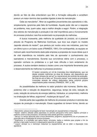 23

devido ao fato de eles entenderem que têm a formação adequada e acreditam
possuir um maior domínio das questões ligadas à área de manutenção.
Cabe ao manutentor1, filtrar as sugestões provenientes dos operadores e não,
simplesmente, ignorá-las pela falta de humildade. Aquela pode não ser a resposta
ao problema, mas, quem sabe, seja a melhor direção a seguir. Porém, a integração
dos setores de manutenção e produção é de vital importância para o funcionamento
do processo produtivo; isso fica evidenciado na proposição de melhorias.
A busca incessante, pela melhoria da qualidade do produto, só é possível
através do Programa de Melhorias Contínuas, que teve sua origem no modelo
Japonês através do kaizen2, que perdura por muitos anos nas indústrias, pois traz
um ótimo lucro e um baixo custo (FRANZOI, 1991). Em contrapartida, as equipes se
motivam pelo reconhecimento dado pela empresa a propostas de novas ideias que é
de vital importância na indústria pelo fato de aproveitar o conhecimento dos
operadores e manutentores. Durante sua convivência diária com o processo, o
operador conhece os problemas e o quê mais dificulta o bom andamento do
processo. A autora também destaca o kaizen como uma importante ferramenta para
o desenvolvimento de melhorias no processo produtivo:
O kaizen comporta um rol de invenções dos trabalhadores, que vai
desde simples melhorias na área de limpeza, até dispositivos que
reduzem tempos de set-up3 ou mecanismos de controle de produção.
No final do ano é feito um “Encontro kaizen” que mostra as principais
invenções através de vídeos elaborados pelos próprios grupos
responsáveis pelas mesmas (FRANZOI, 1991, p. 98).

As possibilidades de melhoria no setor produtivo são inúmeras. Dentre elas,
podemos citar a redução de desperdício, segurança, tempo de ciclo, redução de
custo, redução do consumo de energia (elétrica, hidráulica, ar comprimido), melhoria
na sinalização de falhas, ergonomia4, mudanças de layout5, etc.
Grande parte das sugestões de melhoria do processo produtivo é advinda das
equipes de produção e manutenção. Essas sugestões só tomam forma, devido ao

1

Manutentor: pessoa encarregada de fazer manutenção em equipamentos e máquinas.
Kaizen: sistema utilizado pelos japoneses no período pós-guerra tinha como objetivo principal a
melhoria contínua dos processos, envolvendo todos desde gerentes a operários.
3
Set-up: é o tempo decorrido para a troca (ferramenta, programa, equipamento) de um processo em
execução até a inicialização do próximo processo.
4
Ergonomia: é a profissão que aplica teoria, princípios, dados e métodos para projetar a fim de
otimizar o bem-estar humano e o desempenho geral de um sistema.
5
Layout: arranjar ou o rearranjar máquinas ou equipamentos até se obter a disposição mais
agradável.
2

 