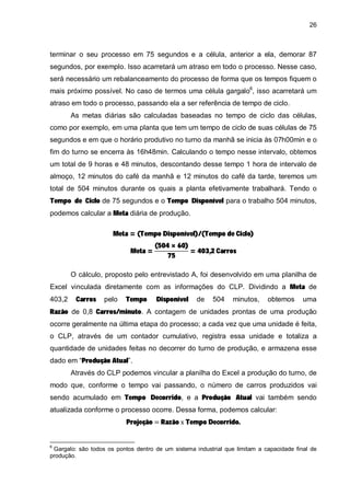26

terminar o seu processo em 75 segundos e a célula, anterior a ela, demorar 87
segundos, por exemplo. Isso acarretará um atraso em todo o processo. Nesse caso,
será necessário um rebalanceamento do processo de forma que os tempos fiquem o
mais próximo possível. No caso de termos uma célula gargalo6, isso acarretará um
atraso em todo o processo, passando ela a ser referência de tempo de ciclo.
As metas diárias são calculadas baseadas no tempo de ciclo das células,
como por exemplo, em uma planta que tem um tempo de ciclo de suas células de 75
segundos e em que o horário produtivo no turno da manhã se inicia às 07h00min e o
fim do turno se encerra às 16h48min. Calculando o tempo nesse intervalo, obtemos
um total de 9 horas e 48 minutos, descontando desse tempo 1 hora de intervalo de
almoço, 12 minutos do café da manhã e 12 minutos do café da tarde, teremos um
Tempo de Ciclo de 75 segundos e o Tempo Disponível para o trabalho 504 minutos,

total de 504 minutos durante os quais a planta efetivamente trabalhará. Tendo o
podemos calcular a Meta diária de produção.

Meta = (Tempo Disponível)/(Tempo de Ciclo)
Meta =

(504 × 60)
= 403,2 Carros
75

Excel vinculada diretamente com as informações do CLP. Dividindo a Meta de

O cálculo, proposto pelo entrevistado A, foi desenvolvido em uma planilha de
Carros

Tempo

Disponível

Razão de 0,8 Carros/minuto. A contagem de unidades prontas de uma produção
403,2

pelo

de

504

minutos,

obtemos

uma

ocorre geralmente na última etapa do processo; a cada vez que uma unidade é feita,
o CLP, através de um contador cumulativo, registra essa unidade e totaliza a
dado em “Produção Atual”.

quantidade de unidades feitas no decorrer do turno de produção, e armazena esse

Através do CLP podemos vincular a planilha do Excel a produção do turno, de

sendo acumulado em Tempo Decorrido, e a Produção Atual vai também sendo

modo que, conforme o tempo vai passando, o número de carros produzidos vai
Projeção

Razão Tempo Decorrido.

atualizada conforme o processo ocorre. Dessa forma, podemos calcular:

6

Gargalo: são todos os pontos dentro de um sistema industrial que limitam a capacidade final de
produção.

 