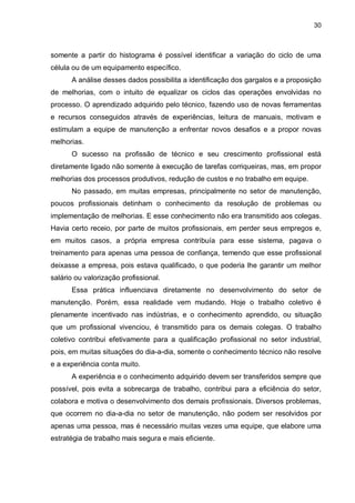 30

somente a partir do histograma é possível identificar a variação do ciclo de uma
célula ou de um equipamento específico.
A análise desses dados possibilita a identificação dos gargalos e a proposição
de melhorias, com o intuito de equalizar os ciclos das operações envolvidas no
processo. O aprendizado adquirido pelo técnico, fazendo uso de novas ferramentas
e recursos conseguidos através de experiências, leitura de manuais, motivam e
estimulam a equipe de manutenção a enfrentar novos desafios e a propor novas
melhorias.
O sucesso na profissão de técnico e seu crescimento profissional está
diretamente ligado não somente à execução de tarefas corriqueiras, mas, em propor
melhorias dos processos produtivos, redução de custos e no trabalho em equipe.
No passado, em muitas empresas, principalmente no setor de manutenção,
poucos profissionais detinham o conhecimento da resolução de problemas ou
implementação de melhorias. E esse conhecimento não era transmitido aos colegas.
Havia certo receio, por parte de muitos profissionais, em perder seus empregos e,
em muitos casos, a própria empresa contribuía para esse sistema, pagava o
treinamento para apenas uma pessoa de confiança, temendo que esse profissional
deixasse a empresa, pois estava qualificado, o que poderia lhe garantir um melhor
salário ou valorização profissional.
Essa prática influenciava diretamente no desenvolvimento do setor de
manutenção. Porém, essa realidade vem mudando. Hoje o trabalho coletivo é
plenamente incentivado nas indústrias, e o conhecimento aprendido, ou situação
que um profissional vivenciou, é transmitido para os demais colegas. O trabalho
coletivo contribui efetivamente para a qualificação profissional no setor industrial,
pois, em muitas situações do dia-a-dia, somente o conhecimento técnico não resolve
e a experiência conta muito.
A experiência e o conhecimento adquirido devem ser transferidos sempre que
possível, pois evita a sobrecarga de trabalho, contribui para a eficiência do setor,
colabora e motiva o desenvolvimento dos demais profissionais. Diversos problemas,
que ocorrem no dia-a-dia no setor de manutenção, não podem ser resolvidos por
apenas uma pessoa, mas é necessário muitas vezes uma equipe, que elabore uma
estratégia de trabalho mais segura e mais eficiente.

 