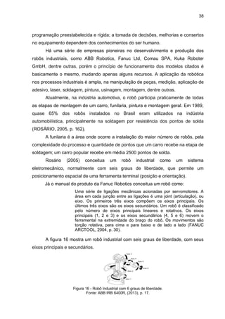 38

programação preestabelecida e rígida; a tomada de decisões, melhorias e consertos
no equipamento dependem dos conhecimentos do ser humano.
Há uma série de empresas pioneiras no desenvolvimento e produção dos
robôs industriais, como ABB Robotics, Fanuc Ltd, Comau SPA, Kuka Roboter
GmbH, dentre outras, porém o princípio de funcionamento dos modelos citados é
basicamente o mesmo, mudando apenas alguns recursos. A aplicação da robótica
nos processos industriais é ampla, na manipulação de peças, medição, aplicação de
adesivo, laser, soldagem, pintura, usinagem, montagem, dentre outras.
Atualmente, na indústria automotiva, o robô participa praticamente de todas
as etapas de montagem de um carro, funilaria, pintura e montagem geral. Em 1989,
quase 65% dos robôs instalados no Brasil eram utilizados na indústria
automobilística, principalmente na soldagem por resistência dos pontos de solda
(ROSÁRIO, 2005, p. 162).
A funilaria é a área onde ocorre a instalação do maior número de robôs, pela
complexidade do processo e quantidade de pontos que um carro recebe na etapa de
soldagem; um carro popular recebe em média 2500 pontos de solda.
Rosário

(2005)

conceitua

um

robô

industrial

como

um

sistema

eletromecânico, normalmente com seis graus de liberdade, que permite um
posicionamento espacial de uma ferramenta terminal (posição e orientação).
Já o manual do produto da Fanuc Robotics conceitua um robô como:
Uma série de ligações mecânicas acionadas por servomotores. A
área em cada junção entre as ligações é uma joint (articulação), ou
eixo. Os primeiros três eixos compõem os eixos principais. Os
últimos três eixos são os eixos secundários. Um robô é classificado
pelo número de eixos principais lineares e rotativos. Os eixos
principais (1, 2 e 3) e os eixos secundários (4, 5 e 6) movem o
ferramental na extremidade do braço do robô. Os movimentos são
torção rotativa, para cima e para baixo e de lado a lado (FANUC
ARCTOOL, 2004, p. 30).

A figura 16 mostra um robô industrial com seis graus de liberdade, com seus
eixos principais e secundários.

Figura 16 - Robô Industrial com 6 graus de liberdade.
Fonte: ABB IRB 6400R, (2013), p. 17.

 