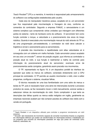 40

Teach Pendant13 (TP) e a memória. A memória é responsável pelo armazenamento
do software e as configurações estabelecidas pelo usuário.
Cada eixo do manipulador mecânico possui, acoplado em si, um servomotor
que fica responsável pela movimentação e frenagem do eixo, conforme os
comandos do controlador. Segundo a empresa FANUC, o servossistema é um
sistema complexo que compreende várias unidades que interagem com diferentes
partes do sistema - tanto de hardware como de software. O servomotor tem como
função controlar o torque, a velocidade e o posicionamento dos eixos do braço
robótico. Quando é executada uma movimentação manual do robô através do TP ou
de uma programação pré-estabelecida, o controlador do robô deve calcular a
trajetória e enviar o acionamento para os servomotores.
A precisão dos movimentos e repetitividade com altas velocidades só é
conseguida com um sistema em malha fechada. Cada servomotor possui acoplado
em seu eixo um encoder14, sensor de posição angular, que informa ao controlador a
posição atual do robô, e sua função é realimentar a malha de controle para
informação

do

posicionamento

atual

do

servomotor;

eventuais

erros

de

posicionamentos serão corrigidos, garantindo assim precisão nos movimentos.
O TP, representado na figura 19, é um dispositivo portátil da interface do
operador que exibe os menus do software, conectado diretamente com a CPU
principal do controlador. O TP permite ao usuário movimentar o robô, criar e editar
programas, configurar o sistema, visualizar falhas.
O técnico necessita ter uma boa familiaridade com uma série de menus e
teclas do TP, pois é necessário fazer uma série de intervenções durante o processo
produtivo às vezes, se faz necessário mover o robô manualmente, acionar saídas e
selecionar rotinas de movimentação do robô. Outro complicador é que tanto as
descrições das falhas quanto os menus estão redigidos em inglês, geralmente as
empresas nacionais acabam por não comprar pacotes do software dos robôs com a
versão em português.

13

Teach Pendant: é um dispositivo utilizado para controlar e programar remotamente um robô
industrial.
14
Encoder: são transdutores de movimento capazes de converter movimentos lineares ou angulares
em informações elétricas que podem ser transformadas em informações binárias e trabalhadas por
um programa que converta as informações passadas em algo que possa ser entendido como
distância, velocidade, etc.

 