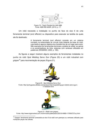 41

Figura 19 - Teach Pendant do robô ABB.
Fonte: ABB IRB 6400R, (2013), p. 17.

Um robô necessita a instalação no punho da face do eixo 6 de uma
ferramenta terminal (end effector) ou dispositivo para executar as tarefas às quais
ele foi destinado:
A ferramenta terminal (end effector) consiste em um sistema
montado na extremidade do vínculo mais distante da base do robô,
cuja tarefa é agarrar objetos e/ou transferi-los de um lugar para outro.
São exemplos de ferramentas terminais a pistola de solda, as garras
e os pulverizadores de tinta, sistemas com ventosas utilizadas em
pallets etc (ROSÁRIO, 2005, p. 185).

As figuras a seguir mostram alguns exemplos de ferramentas instaladas no
punho do robô Spot Welding Servo Gun (Figura 20) e um robô industrial com
gripper15 para movimentação de peças (Figura 21).

Figura 20 - Spot Welding Servo Gun.
Fonte: http://portuguese.alibaba.com/product-free-img/welding-gun-robotic-servo-gun-111655544.html

Figura 21 - Robô com gripper.
Fonte: http://www.logismarket.com.mx/tmi/robot-paletizador/2001914968-1179567273-p.html
15

Gripper: ferramenta terminal conectada ao eixo 6 do robô com grampos ou ventosas utilizado para
manipular peças nas células.

 