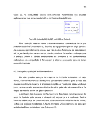 50

figura 30. O entrevistado utilizou conhecimentos matemáticos dos ângulos
replementares, cuja soma resulta 360º, e conhecimentos algébricos.

Figura 30 - Instrução SUB do CLP Logix5000 da Rockwell.

Uma resolução incorreta desse problema envolveria uma série de riscos que
poderiam ocasionar um acidente ou a quebra do equipamento por um longo período.
As peças que compõem uma prensa, que vão desde a ferramenta de estampagem
até peças da máquina, na sua maioria, são importadas e demandam um tempo para
a entrega, porém o correto entendimento do problema e os conhecimentos
matemáticos do entrevistado D forneceram o alicerce necessário para ele tomar
essa difícil decisão.

6.2. Soldagem a ponto por resistência elétrica
Um dos grandes avanços tecnológicos da indústria automotiva foi, sem
dúvida, o desenvolvimento da solda ponto por resistência elétrica para a união das
chapas da estrutura do carro. O processo de solda por resistência possui um baixo
custo, se comparado aos outros métodos de solda, pois não há a necessidade de
adição de material e nem um gás de proteção.
A soldagem das chapas se configura em uma das etapas mais importantes do
setor de funilaria, pois garante o dimensional, segurança e a qualidade. Pontos
soltos ou defeituosos em uma carroceria podem ocasionar acidentes fatais, ruídos,
cortes pelo excesso de rebarbas. A figura 31 mostra um equipamento de solda por
resistência elétrica instalado no eixo 6 de um robô.

 