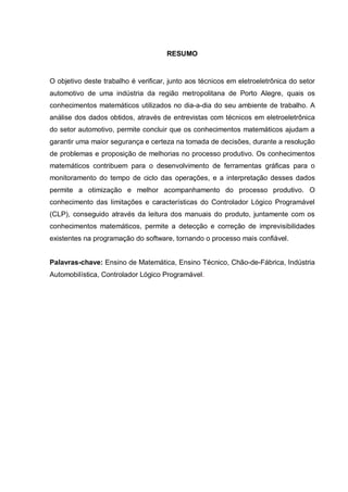 RESUMO

O objetivo deste trabalho é verificar, junto aos técnicos em eletroeletrônica do setor
automotivo de uma indústria da região metropolitana de Porto Alegre, quais os
conhecimentos matemáticos utilizados no dia-a-dia do seu ambiente de trabalho. A
análise dos dados obtidos, através de entrevistas com técnicos em eletroeletrônica
do setor automotivo, permite concluir que os conhecimentos matemáticos ajudam a
garantir uma maior segurança e certeza na tomada de decisões, durante a resolução
de problemas e proposição de melhorias no processo produtivo. Os conhecimentos
matemáticos contribuem para o desenvolvimento de ferramentas gráficas para o
monitoramento do tempo de ciclo das operações, e a interpretação desses dados
permite a otimização e melhor acompanhamento do processo produtivo. O
conhecimento das limitações e características do Controlador Lógico Programável
(CLP), conseguido através da leitura dos manuais do produto, juntamente com os
conhecimentos matemáticos, permite a detecção e correção de imprevisibilidades
existentes na programação do software, tornando o processo mais confiável.
Palavras-chave: Ensino de Matemática, Ensino Técnico, Chão-de-Fábrica, Indústria
Automobilística, Controlador Lógico Programável.

 