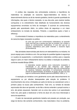 61

A análise das respostas dos entrevistados evidencia a importância da
matemática

na

ampliação

do

raciocínio

lógico-matemático

do

técnico.

O

desenvolvimento técnico se dá de maneira gradativa, devido à grande quantidade de
informações, das quais o técnico necessita, no seu dia-a-dia, para resolver tarefas
corriqueiras e no entendimento mais detalhado do funcionamento dos diversos
equipamentos envolvidos na linha de montagem. O acúmulo de conhecimento,
gerado pelo aprendizado diário, na prática direta dá segurança e um maior
embasamento na tomada de decisões. Portanto, a experiência ajuda a fazer a
diferença.
O entrevistado B destaca a importância da matemática para o entendimento
do raciocínio lógico necessário na prática:
Eu acho que quem tem conhecimentos matemáticos vai aprender
muito mais fácil que a pessoa que fizer ao contrário, faz o prático e
depois os conhecimentos matemáticos. O cara tem que ter os
conceitos matemáticos para poder entender o raciocínio lógico
(Entrevistado B).

Nas atividades desenvolvidas pelo técnico em eletroeletrônica na indústria, há
pouco espaço para a tentativa e erro. No que tange às questões ligadas à segurança
e à quebra do equipamento, o conhecimento matemático contribui para a resposta
segura e para um maior embasamento teórico na análise e resolução do problema,
conforme ressalta Búrigo (2004):
A matemática escolar aparece como instrumento necessário à
manutenção e ao controle das máquinas, que exigem
crescentemente a formação em eletrônica, além dos conhecimentos
de mecânica, hidráulica, pneumática. O conhecimento construído
através da experimentação, da tentativa, do ajuste, dá cada vez mais
lugar ao conhecimento validado pela teoria (BÚRIGO, 2004, p. 1).

A resolução por tentativa e erro geralmente ocorre pelo desconhecimento do
equipamento ou por atitudes desesperadas pela solução do problema. O
reconhecimento dos erros e limitações por parte do técnico se caracterizam como o
primeiro passo na busca pelo conhecimento. Todo erro, ou tomada de decisão
equivocada não deve ser ignorado: se de fato o técnico entender o porquê ocorreu o
erro, ele jamais esquecerá. Aprender com os erros dos outros é um aprendizado
muito rico, pois ajuda a reestruturar a forma de atuar em uma nova intervenção e
serve de experiência.
O setor de manutenção geralmente trabalha sob pressão por produção, que
exige do técnico não somente conhecimento, mas maturidade e foco no problema.

 
