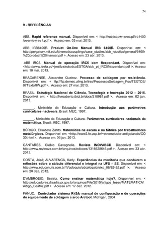 74

9 - REFERÊNCIAS

ABB. Rapid reference manual. Disponível em: < http://rab.ict.pwr.wroc.pl/irb1400
/overviewrev1.pdf >. Acesso em: 03 mai. 2013.
ABB IRB6400R. Product On-line Manual IRB 6400R. Disponível em: <
http://pergatory.mit.edu/kinematiccouplings/case_studies/abb_robotics/general/6400r
%20product%20manual.pdf >. Acesso em: 23 abr. 2013.
ABB IRC5. Manual de operação IRC5 com flexpendant. Disponível em:
<http://www.ieeta.pt/~jmsilva/roboticaESTGA/abb_pt_IRC5flexpendant.pdf >. Acesso
em: 10 mai. 2013.
BRACARENSE, Alexandre Queiroz. Processo de soldagem por resistência.
Disponível em: < ftp://ftp.demec.ufmg.br/lrss/ProcessosSoldagem_Pos/TEXTOS/
07TextoRW.pdf >. Acesso em: 27 mai. 2013.
BRASIL. Estratégia Nacional de Ciência, Tecnologia e Inovação 2012 – 2015.
Disponível em: < http://livroaberto.ibict.br/docs/218981.pdf >. Acesso em: 02 jun.
2013.
______. Ministério da Educação e Cultura. Introdução
curriculares nacionais, Brasil: MEC, 1997.

aos

parâmetros

______. Ministério da Educação e Cultura. Parâmetros curriculares nacionais da
matemática, Brasil: MEC, 1997.
BÚRIGO, Elisabete Zardo. Matemática na escola e na fábrica por trabalhadores
metalúrgicos. Disponível em: <http://www2.fe.usp.br/~etnomat/site-antigo/anais/CO
30.html >. Acesso em: 06 jun. 2013.
CANTARES, Clébio Cavagnolle. Revista INOVABCD. Disponível em: <
http://www.revinova.com.br/arquivos/edicoes/1316628646.pdf >. Acesso em: 23 abr.
2013.
COSTA, José; ALVARENGA, Karly. Experiências da monitoria que conduzem a
reflexões sobre o cálculo diferencial e integral na UFS – SE. Disponível em: <
http://www.educonufs.com.br/IVcoloquio/cdcoloquio/eixo_06/E6-25.pdf >.
Acesso
em: 28 dez. 2012.
D'AMBROSIO, Beatriz. Como ensinar matemática hoje?. Disponível em: <
http://educadores.diaadia.pr.gov.br/arquivos/File/2010/artigos_teses/MATEMATICA/
Artigo_Beatriz.pdf >. Acesso em: 17 dez. 2012.
FANUC. Controlador sistema R-j3ib manual de configuração e de operações
do equipamento de soldagem a arco Arctool. Michigan, 2004.

 