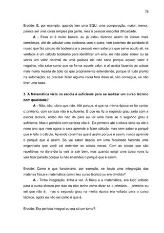 78

Erotide: E, por exemplo, quando tem uma EQU, uma comparação, maior, menor,
parece ser uma coisa simples pra gente, mas o pessoal encontra dificuldade.
A - Essa aí é muito básica, eu já estou dizendo assim de coisas mais
complexas, até de calcular uma booleana com a outra, tem sistemas de paridade lá
nosso que faz calculo de booleana e o pessoal nem sabe pra que serve aquilo ali, na
verdade é um cálculo booleano para identificar um erro, ele não sabe somar ou às
vezes um valor decimal de uma palavra ele não sabe porque aquele valor é
negativo, não sabe como que se forma aquele valor, e aí acaba fazendo as coisas
mais numa receita de bolo do que propriamente entendendo, porque tá tudo pronto
na automação, se precisar fazer alguma coisa fora disso aí, não consegue, se não
tiver uma base.
3. A Matemática vista na escola é suficiente para se realizar um curso técnico
com qualidade?
A - Não, não, claro que não. Até porque, é que na minha época se for contar
o primário, com certeza não é suficiente. É que eu fiz o segundo grau junto com a
escola técnica, então daí não dá para eu ter uma base se o segundo grau é
suficiente. Mas o primário com certeza não é. Da primeira até a oitava série ou até o
nono ano que nem agora o cara aprende a fazer cálculo, mas sem saber o porquê
que é feito o cálculo. Aprende coisinhas que é assim porque é assim, nunca aprende
o porquê que é assim. Só vai saber depois em uma faculdade fazendo uma
engenharia que você vai entender as coisas novas. Com as coisas que são
repetitivas no dia-a-dia tu vais te sair bem, mas quando surgir uma coisa nova tu
vais ficar parado porque tu não entendes o porquê que é assim.

Erotide: Como é que funcionava, por exemplo, se havia uma integração das
matérias física e matemática com o teu curso técnico ou era dividido?
A - Tinha integração, tinha a ver. A física e a matemática, era tudo voltado
para o curso técnico por isso eu não tenho como dizer se o primário... primário eu
sei que não é, mas o segundo grau na minha época era voltado para o curso
técnico, agora eu não sei como é que é.

Erotide: Era período integral ou era só um turno?

 