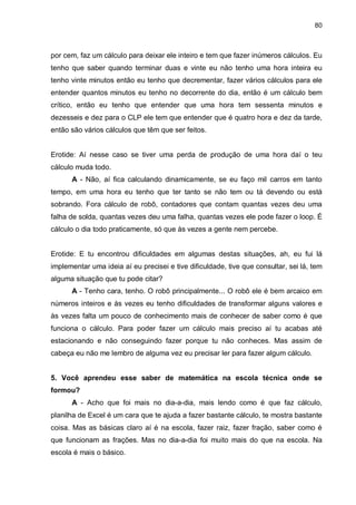 80

por cem, faz um cálculo para deixar ele inteiro e tem que fazer inúmeros cálculos. Eu
tenho que saber quando terminar duas e vinte eu não tenho uma hora inteira eu
tenho vinte minutos então eu tenho que decrementar, fazer vários cálculos para ele
entender quantos minutos eu tenho no decorrente do dia, então é um cálculo bem
crítico, então eu tenho que entender que uma hora tem sessenta minutos e
dezesseis e dez para o CLP ele tem que entender que é quatro hora e dez da tarde,
então são vários cálculos que têm que ser feitos.

Erotide: Aí nesse caso se tiver uma perda de produção de uma hora daí o teu
cálculo muda todo.
A - Não, aí fica calculando dinamicamente, se eu faço mil carros em tanto
tempo, em uma hora eu tenho que ter tanto se não tem ou tá devendo ou está
sobrando. Fora cálculo de robô, contadores que contam quantas vezes deu uma
falha de solda, quantas vezes deu uma falha, quantas vezes ele pode fazer o loop. É
cálculo o dia todo praticamente, só que às vezes a gente nem percebe.

Erotide: E tu encontrou dificuldades em algumas destas situações, ah, eu fui lá
implementar uma ideia aí eu precisei e tive dificuldade, tive que consultar, sei lá, tem
alguma situação que tu pode citar?
A - Tenho cara, tenho. O robô principalmente... O robô ele é bem arcaico em
números inteiros e às vezes eu tenho dificuldades de transformar alguns valores e
às vezes falta um pouco de conhecimento mais de conhecer de saber como é que
funciona o cálculo. Para poder fazer um cálculo mais preciso aí tu acabas até
estacionando e não conseguindo fazer porque tu não conheces. Mas assim de
cabeça eu não me lembro de alguma vez eu precisar ler para fazer algum cálculo.

5. Você aprendeu esse saber de matemática na escola técnica onde se
formou?
A - Acho que foi mais no dia-a-dia, mais lendo como é que faz cálculo,
planilha de Excel é um cara que te ajuda a fazer bastante cálculo, te mostra bastante
coisa. Mas as básicas claro aí é na escola, fazer raiz, fazer fração, saber como é
que funcionam as frações. Mas no dia-a-dia foi muito mais do que na escola. Na
escola é mais o básico.

 