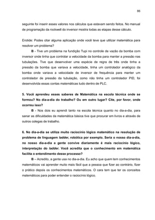 86

seguinte foi inserir esses valores nos cálculos que estavam sendo feitos. No manual
de programação da rockwell do inversor mostra todas as etapas desse cálculo.

Erotide: Podes citar alguma aplicação onde você teve que utilizar matemática para
resolver um problema?
B - Tive um problema na fundição Tupi no controle de vazão da bomba com
inversor onde tinha que controlar a velocidade da bomba para manter a pressão nas
tubulações. Tive que desenvolver uma espécie de regra de três onde tinha a
pressão da bomba que variava a velocidade, tinha um controlador analógico da
bomba onde variava a velocidade de inversor de frequência para manter um
controlador de pressão da tubulação, como não tinha um controlador PID, foi
desenvolvida essas contas matemáticas tudo dentro de PLC.

5. Você aprendeu esses saberes de Matemática na escola técnica onde se
formou? No dia-a-dia do trabalho? Ou em outro lugar? Cite, por favor, onde
ocorreu isso?
B - Nos dois eu aprendi tanto na escola técnica quanto no dia-a-dia, para
sanar as dificuldades da matemática básica tive que procurar em livros e através de
outros colegas de trabalho.
6. No dia-a-dia se utiliza muito raciocínio lógico matemático na resolução de
problema de linguagem ladder, robótica por exemplo. Seria o nosso dia-a-dia,
no nosso dia-a-dia a gente convive diariamente é mais raciocínio lógico,
interpretação do ladder. Você acredita que o conhecimento em matemática
facilita o entendimento desse processo?
B – Acredito, a gente usa no dia-a-dia. Eu acho que quem tem conhecimentos
matemáticos vai aprender muito mais fácil que a pessoa que fizer ao contrário, fizer
o prático depois os conhecimentos matemáticos. O cara tem que ter os conceitos
matemáticos para poder entender o raciocínio lógico.

 