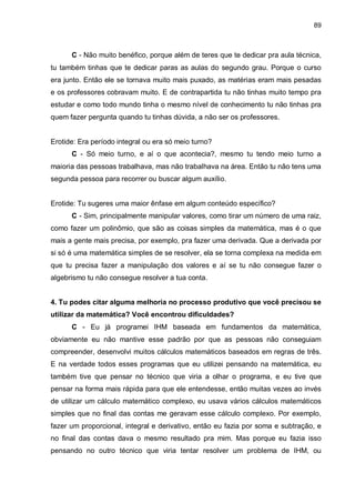 89

C - Não muito benéfico, porque além de teres que te dedicar pra aula técnica,
tu também tinhas que te dedicar paras as aulas do segundo grau. Porque o curso
era junto. Então ele se tornava muito mais puxado, as matérias eram mais pesadas
e os professores cobravam muito. E de contrapartida tu não tinhas muito tempo pra
estudar e como todo mundo tinha o mesmo nível de conhecimento tu não tinhas pra
quem fazer pergunta quando tu tinhas dúvida, a não ser os professores.

Erotide: Era período integral ou era só meio turno?
C - Só meio turno, e aí o que acontecia?, mesmo tu tendo meio turno a
maioria das pessoas trabalhava, mas não trabalhava na área. Então tu não tens uma
segunda pessoa para recorrer ou buscar algum auxílio.

Erotide: Tu sugeres uma maior ênfase em algum conteúdo específico?
C - Sim, principalmente manipular valores, como tirar um número de uma raiz,
como fazer um polinômio, que são as coisas simples da matemática, mas é o que
mais a gente mais precisa, por exemplo, pra fazer uma derivada. Que a derivada por
si só é uma matemática simples de se resolver, ela se torna complexa na medida em
que tu precisa fazer a manipulação dos valores e aí se tu não consegue fazer o
algebrismo tu não consegue resolver a tua conta.
4. Tu podes citar alguma melhoria no processo produtivo que você precisou se
utilizar da matemática? Você encontrou dificuldades?
C - Eu já programei IHM baseada em fundamentos da matemática,
obviamente eu não mantive esse padrão por que as pessoas não conseguiam
compreender, desenvolvi muitos cálculos matemáticos baseados em regras de três.
E na verdade todos esses programas que eu utilizei pensando na matemática, eu
também tive que pensar no técnico que viria a olhar o programa, e eu tive que
pensar na forma mais rápida para que ele entendesse, então muitas vezes ao invés
de utilizar um cálculo matemático complexo, eu usava vários cálculos matemáticos
simples que no final das contas me geravam esse cálculo complexo. Por exemplo,
fazer um proporcional, integral e derivativo, então eu fazia por soma e subtração, e
no final das contas dava o mesmo resultado pra mim. Mas porque eu fazia isso
pensando no outro técnico que viria tentar resolver um problema de IHM, ou

 