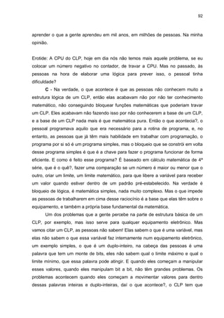 92

aprender o que a gente aprendeu em mil anos, em milhões de pessoas. Na minha
opinião.

Erotide: A CPU do CLP, hoje em dia nós não temos mais aquele problema, se eu
colocar um número negativo no contador, de travar a CPU. Mas no passado, às
pessoas na hora de elaborar uma lógica para prever isso, o pessoal tinha
dificuldade?
C - Na verdade, o que acontece é que as pessoas não conhecem muito a
estrutura lógica de um CLP, então elas acabavam não por não ter conhecimento
matemático, não conseguindo bloquear funções matemáticas que poderiam travar
um CLP. Eles acabavam não fazendo isso por não conhecerem a base de um CLP,
e a base de um CLP nada mais é que matemática pura. Então o que acontecia?, o
pessoal programava aquilo que era necessário para a rotina de programa, e, no
entanto, as pessoas que já têm mais habilidade em trabalhar com programação, o
programa por si só é um programa simples, mas o bloqueio que se constrói em volta
desse programa simples é que é a chave para fazer o programa funcionar de forma
eficiente. E como é feito esse programa? É baseado em cálculo matemática de 4ª
série, que é o quê?, fazer uma comparação se um número é maior ou menor que o
outro, criar um limite, um limite matemático, para que libere a variável para receber
um valor quando estiver dentro de um padrão pré-estabelecido. Na verdade é
bloqueio de lógica, é matemática simples, nada muito complexo. Mas o que impede
as pessoas de trabalharem em cima desse raciocínio é a base que elas têm sobre o
equipamento, e também a própria base fundamental da matemática.
Um dos problemas que a gente percebe na parte de estrutura básica de um
CLP, por exemplo, mas isso serve para qualquer equipamento eletrônico. Mas
vamos citar um CLP, as pessoas não sabem! Elas sabem o que é uma variável, mas
elas não sabem o que essa variável faz internamente num equipamento eletrônico,
um exemplo simples, o que é um duplo-inteiro, na cabeça das pessoas é uma
palavra que tem um monte de bits, eles não sabem qual o limite máximo e qual o
limite mínimo, que essa palavra pode atingir. E quando eles começam a manipular
esses valores, quando eles manipulam bit a bit, não têm grandes problemas. Os
problemas acontecem quando eles começam a movimentar valores para dentro
dessas palavras inteiras e duplo-inteiras, daí o que acontece?, o CLP tem que

 