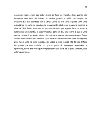 93

reconhecer isso, e tem que estar dentro da faixa de trabalho dele, quando ele
ultrapassa essa faixa de trabalho tu acaba gerando o quê?, um colapso no
programa. E o que acontece com a CPU? Como ela tem uma segunda CPU, uma
redundância na parte, na estrutura de programação, ela trava o programa, gerando a
falha na CPU. Então, isso vem ao encontro de tudo que a gente falou no início, a
matemática fundamental, é saber trabalhar com um bit, uma word, o que é uma
palavra, o que é um duplo inteiro, de quanto a quanto vão esses ranges. Fazer
conversão de binário para decimal, octal. Que essa matéria não é vista no segundo
grau, mas é vista no curso técnico, e às vezes o curso técnico não dá uma ênfase
tão grande pra essa matéria, por que a gente não consegue desenvolver o
algebrismo, quem dirá conseguir compreender o que é um bit, o que é um octal, isso
se torna complexo.

 