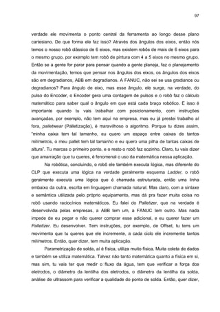 97

verdade ele movimenta o ponto central da ferramenta ao longo desse plano
cartesiano. De que forma ele faz isso? Através dos ângulos dos eixos, então nós
temos o nosso robô clássico de 6 eixos, mas existem robôs de mais de 6 eixos para
o mesmo grupo, por exemplo tem robô de pintura com 4 a 5 eixos no mesmo grupo.
Então se a gente for parar para pensar quando a gente planeja, faz o planejamento
da movimentação, temos que pensar nos ângulos dos eixos, os ângulos dos eixos
são em degradianos, ABB em degradianos. A FANUC, não sei se usa gradianos ou
degradianos? Para ângulo de eixo, mas esse ângulo, ele surge, na verdade, do
pulso do Encoder, o Encoder gera uma contagem de pulsos e o robô faz o cálculo
matemático para saber qual o ângulo em que está cada braço robótico. E isso é
importante quando tu vais trabalhar com posicionamento, com instruções
avançadas, por exemplo, não tem aqui na empresa, mas eu já prestei trabalho aí
fora, palletwear (Palletização), é maravilhoso o algoritmo. Porque tu dizes assim,
“minha caixa tem tal tamanho, eu quero um espaço entre caixas de tantos
milímetros, o meu pallet tem tal tamanho e eu quero uma pilha de tantas caixas de
altura”. Tu marcas o primeiro ponto, e o resto o robô faz sozinho. Claro, tu vais dizer
que amarração que tu queres, é fenomenal o uso da matemática nessa aplicação.
Na robótica, concluindo, o robô ele também executa lógica, mas diferente do
CLP que executa uma lógica na verdade geralmente esquema Ladder, o robô
geralmente executa uma lógica que é chamada estruturada, então uma linha
embaixo da outra, escrita em linguagem chamada natural. Mas claro, com a sintaxe
e semântica utilizada pelo próprio equipamento, mas dá pra fazer muita coisa no
robô usando raciocínios matemáticos. Eu falei do Palletizer, que na verdade é
desenvolvida pelas empresas, a ABB tem um, a FANUC tem outro. Mas nada
impede de eu pegar e não querer comprar esse adicional, e eu querer fazer um
Palletizer. Eu desenvolver. Tem instruções, por exemplo, de Offset, tu tens um
movimento que tu queres que ele incremente, a cada ciclo ele incremente tantos
milímetros. Então, quer dizer, tem muita aplicação.
Parametrização de solda, aí é física, utiliza muito física. Muita coleta de dados
e também se utiliza matemática. Talvez não tanto matemática quanto a física em si,
mas sim, tu vais ter que medir o fluxo da água, tem que verificar a força dos
eletrodos, o diâmetro da lentilha dos eletrodos, o diâmetro da lentilha da solda,
análise de ultrassom para verificar a qualidade do ponto de solda. Então, quer dizer,

 