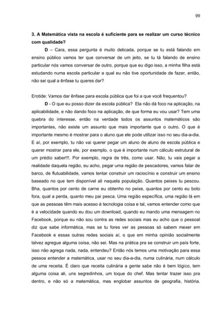 99

3. A Matemática vista na escola é suficiente para se realizar um curso técnico
com qualidade?
D – Cara, essa pergunta é muito delicada, porque se tu está falando em
ensino público vamos ter que conversar de um jeito, se tu tá falando de ensino
particular nós vamos conversar de outro, porque que eu digo isso, a minha filha está
estudando numa escola particular a qual eu não tive oportunidade de fazer, então,
não sei qual a ênfase tu queres dar?

Erotide: Vamos dar ênfase para escola pública que foi a que você frequentou?
D - O que eu posso dizer da escola pública? Ela não dá foco na aplicação, na
aplicabilidade, e não dando foco na aplicação, de que forma eu vou usar? Tem uma
quebra do interesse, então na verdade todos os assuntos matemáticos são
importantes, não existe um assunto que mais importante que o outro. O que é
importante mesmo é mostrar para o aluno que ele pode utilizar isso no seu dia-a-dia.
E aí, por exemplo, tu não vai querer pegar um aluno de aluno de escola pública e
querer mostrar para ele, por exemplo, o que é importante num cálculo estrutural de
um prédio saber!!!. Por exemplo, regra de três, como usar. Não, tu vais pegar a
realidade daquela região, eu acho, pegar uma região de pescadores, vamos falar de
barco, de flutuabilidade, vamos tentar construir um raciocínio e construir um ensino
baseado no que tem disponível ali naquela população. Quantos peixes tu pescou.
Bha, quantos por cento de carne eu obtenho no peixe, quantos por cento eu boto
fora, qual a perda, quanto meu pai pesca. Uma região específica, uma região lá em
que as pessoas têm mais acesso à tecnologia coisa e tal, vamos entender como que
é a velocidade quando eu dou um download, quando eu mando uma mensagem no
Facebook, porque eu não sou contra as redes sociais mas eu acho que o pessoal
diz que sabe informática, mas se tu fores ver as pessoas só sabem mexer em
Facebook e essas outras redes sociais aí, o que em minha opinião socialmente
talvez agregue alguma coisa, não sei. Mas na prática pra se construir um país forte,
isso não agrega nada, nada, entendeu? Então nós temos uma motivação para essa
pessoa entender a matemática, usar no seu dia-a-dia, numa culinária, num cálculo
de uma receita. É claro que receita culinária a gente sabe não é bem lógico, tem
alguma coisa ali, uns segredinhos, um toque do chef. Mas tentar trazer isso pra
dentro, e não só a matemática, mas englobar assuntos de geografia, história.

 