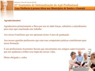 Agradecimentos:Agradecemos primeiramente a Deus por nos ter dado forças, sabedoria e entendimento para estar aqui concluindo este trabalho.Aos nossos Familiares que nos apoiaram nestes 4 anos de graduação.Aos nossos queridos professores que com suas competentes práticas contribuíram para nossa formação.E aos profissionais Assistentes Sociais que encontramos nos estágios supervisionadosque nos ajudaram a trilhar essa etapa das nossas vidas.Muito obrigado a  todos.