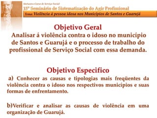 Objetivo Geral Analisar á violência contra o idoso no município de Santos e Guarujá e o processo de trabalho do profissional de Serviço Social com essa demanda.Objetivo Especifico a) Conhecer as causas e tipologias mais freqüentes da violência contra o idoso nos respectivos municípios e suas formas de enfrentamento.b)Verificar e analisar as causas de violência em uma organização de Guarujá.