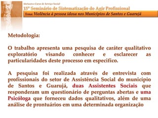 Metodologia:O trabalho apresenta uma pesquisa de caráter qualitativo exploratório visando conhecer e esclarecer as particularidades deste processo em especifico.A pesquisa foi realizada através de entrevista com profissionais do setor de Assistência Social do município de Santos e Guarujá, duas Assistentes Sociais que responderam um questionário de perguntas abertas e uma Psicóloga que forneceu dados qualitativos, além de uma análise de prontuários em uma determinada organização