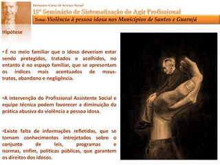 HipóteseÉno meio familiar que o idoso deveriam estar sendo protegidos, tratados e acolhidos, no entanto é no espaço familiar, que se apresentam os índices mais acentuados de maus- tratos, abandono e negligência.