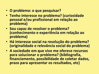 O problema: o que pesquisar?Tenho interesse no problema? (curiosidade pessoal e/ou profissional em relação ao problema)Sou capaz de resolver o problema? (conhecimento e experiência em relação ao problema)Há interesse social na resolução do problema? (originalidade e relevância social do problema)A sociedade em que vivo me oferece recursos para solucionar o problema? (bibliografia, financiamento, possibilidade de coletar dados, prazo para apresentar os resultados, etc)
