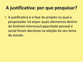 A justificativa: por que pesquisar?A justificativa é a fase do projeto na qual o pesquisador irá expor quais elementos dentro do binômio interesse/capacidade pessoal e social foram decisivos na eleição do seu tema de estudo.